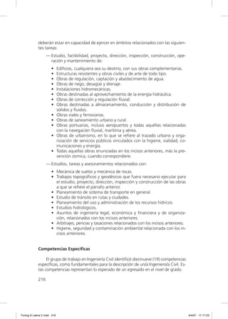 deberán estar en capacidad de ejercer en ámbitos relacionados con las siguien-
             tes tareas:
                   — Estudio, factibilidad, proyecto, dirección, inspección, construcción, ope-
                     ración y mantenimiento de:
                      •      Ediﬁcios, cualquiera sea su destino, con sus obras complementarias.
                      •      Estructuras resistentes y obras civiles y de arte de todo tipo.
                      •      Obras de regulación, captación y abastecimiento de agua.
                      •      Obras de riego, desagüe y drenaje.
                      •      Instalaciones hidromecánicas.
                      •      Obras destinadas al aprovechamiento de la energía hidráulica.
                      •      Obras de corrección y regulación ﬂuvial.
                      •      Obras destinadas a almacenamiento, conducción y distribución de
                             sólidos y ﬂuidos.
                      •      Obras viales y ferroviarias.
                      •      Obras de saneamiento urbano y rural.
                      •      Obras portuarias, incluso aeropuertos y todas aquéllas relacionadas
                             con la navegación ﬂuvial, marítima y aérea.
                      •      Obras de urbanismo, en lo que se reﬁere al trazado urbano y orga-
                             nización de servicios públicos vinculados con la higiene, vialidad, co-
                             municaciones y energía.
                      •      Todas aquellas obras enunciadas en los incisos anteriores, más la pre-
                             vención sísmica, cuando correspondiere.
                   — Estudios, tareas y asesoramientos relacionados con:
                      • Mecánica de suelos y mecánica de rocas.
                      • Trabajos topográﬁcos y geodésicos que fuera necesario ejecutar para
                        el estudio, proyecto, dirección, inspección y construcción de las obras
                        a que se reﬁere el párrafo anterior.
                      • Planeamiento de sistema de transporte en general.
                      • Estudio de tránsito en rutas y ciudades.
                      • Planeamiento del uso y administración de los recursos hídricos.
                      • Estudios hidrológicos.
                      • Asuntos de ingeniería legal, económica y ﬁnanciera y de organiza-
                        ción, relacionados con los incisos anteriores.
                      • Arbitrajes, pericias y tasaciones relacionados con los incisos anteriores.
                      • Higiene, seguridad y contaminación ambiental relacionada con los in-
                        cisos anteriores.


             Competencias Específicas

                  El grupo de trabajo en Ingeniería Civil identiﬁcó diecinueve (19) competencias
             especíﬁcas, como fundamentales para la descripción de un/a Ingeniero/a Civil. Es-
             tas competencias representan lo esperado de un egresado en el nivel de grado.

             216




Tuning A Latina C.indd 216                                                                             4/4/07 17:17:23
 
