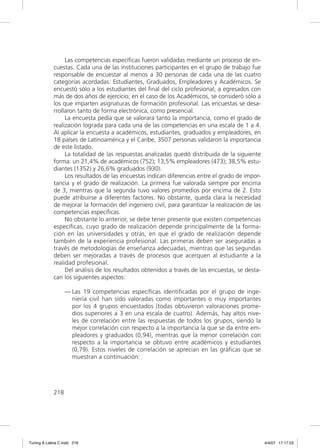 Las competencias especíﬁcas fueron validadas mediante un proceso de en-
             cuestas. Cada una de las instituciones participantes en el grupo de trabajo fue
             responsable de encuestar al menos a 30 personas de cada una de las cuatro
             categorías acordadas: Estudiantes, Graduados, Empleadores y Académicos. Se
             encuestó sólo a los estudiantes del ﬁnal del ciclo profesional; a egresados con
             más de dos años de ejercicio; en el caso de los Académicos, se consideró sólo a
             los que imparten asignaturas de formación profesional. Las encuestas se desa-
             rrollaron tanto de forma electrónica, como presencial.
                  La encuesta pedía que se valorara tanto la importancia, como el grado de
             realización lograda para cada una de las competencias en una escala de 1 a 4.
             Al aplicar la encuesta a académicos, estudiantes, graduados y empleadores, en
             18 países de Latinoamérica y el Caribe, 3507 personas validaron la importancia
             de este listado.
                  La totalidad de las respuestas analizadas quedó distribuida de la siguiente
             forma: un 21,4% de académicos (752); 13,5% empleadores (473); 38,5% estu-
             diantes (1352) y 26,6% graduados (930).
                  Los resultados de las encuestas indican diferencias entre el grado de impor-
             tancia y el grado de realización. La primera fue valorada siempre por encima
             de 3, mientras que la segunda tuvo valores promedios por encima de 2. Esto
             puede atribuirse a diferentes factores. No obstante, queda clara la necesidad
             de mejorar la formación del ingeniero civil, para garantizar la realización de las
             competencias especíﬁcas.
                  No obstante lo anterior, se debe tener presente que existen competencias
             especíﬁcas, cuyo grado de realización depende principalmente de la forma-
             ción en las universidades y otras, en que el grado de realización depende
             también de la experiencia profesional. Las primeras deben ser aseguradas a
             través de metodologías de enseñanza adecuadas, mientras que las segundas
             deben ser mejoradas a través de procesos que acerquen al estudiante a la
             realidad profesional.
                  Del análisis de los resultados obtenidos a través de las encuestas, se desta-
             can los siguientes aspectos:

                   — Las 19 competencias especíﬁcas identiﬁcadas por el grupo de inge-
                     niería civil han sido valoradas como importantes o muy importantes
                     por los 4 grupos encuestados (todas obtuvieron valoraciones prome-
                     dios superiores a 3 en una escala de cuatro). Además, hay altos nive-
                     les de correlación entre las respuestas de todos los grupos, siendo la
                     mejor correlación con respecto a la importancia la que se da entre em-
                     pleadores y graduados (0,94), mientras que la menor correlación con
                     respecto a la importancia se obtuvo entre académicos y estudiantes
                     (0,79). Estos niveles de correlación se aprecian en las gráﬁcas que se
                     muestran a continuación:




             218




Tuning A Latina C.indd 218                                                                        4/4/07 17:17:23
 