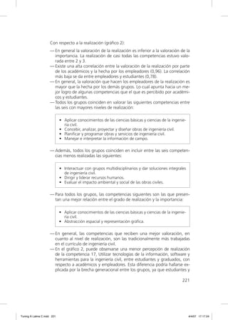 Con respecto a la realización (gráﬁco 2):
                     — En general la valoración de la realización es inferior a la valoración de la
                       importancia. La realización de casi todas las competencias estuvo valo-
                       rada entre 2 y 3.
                     — Existe una alta correlación entre la valoración de la realización por parte
                       de los académicos y la hecha por los empleadores (0,96). La correlación
                       más baja se da entre empleadores y estudiantes (0,78).
                     — En general, la valoración que hacen los empleadores de la realización es
                       mayor que la hecha por los demás grupos. Lo cual apunta hacia un me-
                       jor logro de algunas competencias que el que es percibido por académi-
                       cos y estudiantes.
                     — Todos los grupos coinciden en valorar las siguientes competencias entre
                       las seis con mayores niveles de realización:

                             • Aplicar conocimientos de las ciencias básicas y ciencias de la ingenie-
                               ría civil.
                             • Concebir, analizar, proyectar y diseñar obras de ingeniería civil.
                             • Planiﬁcar y programar obras y servicios de ingeniería civil.
                             • Manejar e interpretar la información de campo.

                     — Además, todos los grupos coinciden en incluir entre las seis competen-
                       cias menos realizadas las siguientes:

                             • Interactuar con grupos multidisciplinarios y dar soluciones integrales
                               de ingeniería civil.
                             • Dirigir y liderar recursos humanos.
                             • Evaluar el impacto ambiental y social de las obras civiles.

                     — Para todos los grupos, las competencias siguientes son las que presen-
                       tan una mejor relación entre el grado de realización y la importancia:

                             • Aplicar conocimientos de las ciencias básicas y ciencias de la ingenie-
                               ría civil.
                             • Abstracción espacial y representación gráﬁca.

                     — En general, las competencias que reciben una mejor valoración, en
                       cuanto al nivel de realización, son las tradicionalmente más trabajadas
                       en el currículo de ingeniería civil.
                     — En el gráﬁco 2, puede observarse una menor percepción de realización
                       de la competencia 17, Utilizar tecnologías de la información, software y
                       herramientas para la ingeniería civil, entre estudiantes y graduados, con
                       respecto a académicos y empleadores. Esta diferencia podría hallarse ex-
                       plicada por la brecha generacional entre los grupos, ya que estudiantes y

                                                                                                    221




Tuning A Latina C.indd 221                                                                               4/4/07 17:17:24
 