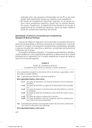 graduados están más expuestos y familiarizados con las TICs y, por ende,
                     pueden tener expectativas mayores con respecto a esta competencia.
                   — Del listado de competencias adicionales sugeridas, no se extrajo nin-
                     guna nueva competencia especíﬁca, puesto que no ofrecían elemen-
                     tos nuevos. Simplemente, se redactó de forma distinta lo ya incluido, o
                     quedó parte de las competencias genéricas. Esto le da mayor validez al
                     listado de competencias especíﬁcas identiﬁcado.


             Aprendizaje, Enseñanza y Evaluación por Competencias:
             Ejemplos de Buenas Prácticas

                 El grupo de trabajo en Ingeniería Civil ha discutido y analizados diversas ex-
             periencias de aprendizaje, enseñanza y evaluación por competencias, que se de-
             sarrollan en la región y ha propuesto consideraciones metodológicas aplicables
             a algunas competencias especíﬁcas y genéricas, consideradas particularmente
             importantes por el grupo.
                 Se escogió la competencia genérica: «Competencia para identiﬁcar, plantear y
             resolver problemas» como especialmente pertinente y determinante de la calidad
             profesional de un Ingeniero/a Civil. El análisis realizado por el grupo de trabajo se
             resume en el recuadro siguiente:

                                                    Cuadro 3
                                       Análisis de Competencia genérica:
                             Competencia para identificar, plantear y resolver problemas

                Esta competencia requiere la articulación eﬁcaz de diversas capacidades, entre
                las cuales se pueden detallar:
                1.a. Capacidad para identiﬁcar y plantear problemas.
                Esta capacidad implica, entre otras:
                       1.a.1. Ser capaz de identiﬁcar una situación presente o futura como pro-
                              blemática.
                       1.a.2. Ser capaz de identiﬁcar y organizar los datos pertinentes al proble-
                              ma.
                       1.a.3. Ser capaz de evaluar el contexto particular del problema e incluirlo
                              en el análisis.
                       1.a.4. Ser capaz de delimitar el problema y formularlo de manera clara y
                              precisa.
                       1.a.5. Ser capaz de realizar el diseño de la solución.
                       1.a.6. Ser capaz de elaborar informes, esquemas, gráﬁcos, especiﬁcacio-
                              nes y comunicar recomendaciones.

                1.b. Capacidad para realizar una búsqueda creativa de soluciones y seleccionar
                     con criterio la alternativa más adecuada.
                Esta capacidad implica, entre otras:

             222




Tuning A Latina C.indd 222                                                                           4/4/07 17:17:25
 