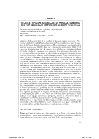 Cuadro A.2

                    EJEMPLO DE ACTIVIDAD CURRICULAR DE LA CARRERA DE INGENIERIA
                    CIVIL PARA DESARROLLAR COMPETENCIAS GENÉRICAS Y ESPECÍFICAS

                  Facultad de Ciencias Exactas, Ingeniería y Agrimensura
                  Universidad Nacional de Rosario
                  Argentina
                  Ing. Jorge Adue- Ing. María Teresa Garibay


                  La carrera de Ingeniería Civil de la Facultad de Ciencias Exactas, Ingeniería y Agri-
                  mensura de la Universidad Nacional de Rosario (Argentina) tiene un plan de estu-
                  dios de 5 años de duración, diagramado en 10 semestres y con una carga horaria
                  total de la carrera de 3950 hs. Este plan está vigente desde el año 1996. En el
                  momento de diseñar este plan de estudios, se resolvió crear espacios curriculares
                  donde los estudiantes trabajaran en la resolución de problemas similares a los que
                  el ingeniero civil debe enfrentar en su vida profesional, aplicando los conocimientos
                  que han demostrado saber en las distintas asignaturas. Es decir ya han demos-
                  trado «el saber», ahora en este espacio curricular se permite integrar «el saber»
                  con «el saber hacer». Así surgen las cinco asignaturas «Proyecto», como necesidad
                  de integrar conocimientos (el saber) con las competencias (saber hacer y el saber
                  ser), que debe tener todo egresado de la carrera de Ingeniería Civil. Se deﬁnió la
                  inclusión de estas asignaturas desde el sexto semestre hasta el último, en forma
                  consecutiva. Cada «Proyecto» tiene una carga horaria de 5hs semanales, lo que
                  hace un total de 80hs en cada semestre. En cada «Proyecto» se aborda el análisis
                  y desarrollo de diferentes problemas propios de la carrera y en cada uno se hace
                  especial énfasis en alguna de las áreas o especialidades de la profesión (hidráulica,
                  transporte, estructuras de hormigón, metálicas, etc.).
                  En estos espacios curriculares se estudia la función, la viabilidad técnica, eco-
                  nómica y ambiental, necesarias para la realización del proyecto de obras de
                  Ingeniería Civil, sobre la base de un análisis crítico de la información disponible
                  y/o factible de generar, integrando los conocimientos que poseen los estudian-
                  tes, al momento de iniciar el curso correspondiente. El estudiante se enfrenta
                  al mundo profesional, ya que debe recurrir a distintos organismos públicos y/o
                  privados para realizar el recolección de datos, obtener permisos, veriﬁcar las nor-
                  mas vigentes que regulan el proyecto en estudio, relacionarse con empleados
                  y empleadores, tal como lo va a hacer, en un futuro, como profesional. Debe
                  trabajar en un equipo conformado por pares, realizar la selección de datos y
                  volcarlos en un informe, que constará de escritos y gráﬁcos, etc..
                  Toda esta tarea es supervisada por docentes especialistas en cada una de las áreas
                  en estudio. La función del docente es, en este espacio, la de guía y facilitador de
                  la tarea a realizar, siendo el estudiante el protagonista principal.


                  Descripción de los «Proyectos»

                  Proyecto I (sexto semestre): en esta asignatura se enfatiza en temas de diseño
                  arquitectónico y estructural, instalaciones y materiales constructivos, mediante
                  desarrollo de un proyecto concreto, en el área de las construcciones.

                                                                                                    227




Tuning A Latina C.indd 227                                                                                4/4/07 17:17:26
 