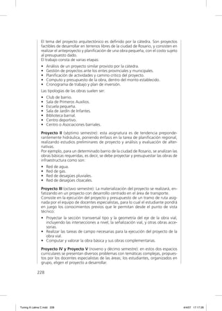 El tema del proyecto arquitectónico es deﬁnido por la cátedra. Son proyectos
                factibles de desarrollar en terrenos libres de la ciudad de Rosario, y consisten en
                realizar el anteproyecto y planiﬁcación de una obra pequeña, con el costo sujeto
                al presupuesto dado.
                El trabajo consta de varias etapas:
                •   Análisis de un proyecto similar provisto por la cátedra.
                •   Gestión de proyectos ante los entes provinciales y municipales.
                •   Planiﬁcación de actividades y camino critico del proyecto.
                •   Computo y presupuesto de la obra, dentro del monto establecido.
                •   Cronograma de trabajo y plan de inversión.
                Las tipologías de las obras suelen ser:
                •   Club de barrio.
                •   Sala de Primeros Auxilios.
                •   Escuela pequeña.
                •   Sala de Jardín de Infantes.
                •   Biblioteca barrial.
                •   Centro deportivo.
                •   Centro o Asociaciones barriales.

                Proyecto II (séptimo semestre): esta asignatura es de tendencia preponde-
                rantemente hidráulica, poniendo énfasis en la tarea de planiﬁcación regional,
                realizando estudios preliminares de proyecto y análisis y evaluación de alter-
                nativas.
                Por ejemplo, para un determinado barrio de la ciudad de Rosario, se analizan las
                obras básicas requeridas, es decir, se debe proyectar y presupuestar las obras de
                infraestructura como son:
                •   Red de agua.
                •   Red de gas.
                •   Red de desagües pluviales.
                •   Red de desagües cloacales.

                Proyecto III (octavo semestre): La materialización del proyecto se realizará, en-
                fatizando en un proyecto con desarrollo centrado en el área de transporte.
                Consiste en la ejecución del proyecto y presupuesto de un tramo de ruta asig-
                nada por el equipo de docentes especialistas, para lo cual el estudiante pondrá
                en juego los conocimientos previos que le permitan desde el punto de vista
                técnico:
                • Proyectar la sección transversal tipo y la geometría del eje de la obra vial,
                  incluyendo las intersecciones a nivel, la señalización vial, y otras obras acce-
                  sorias.
                • Realizar las tareas de campo necesarias para la ejecución del proyecto de la
                  obra vial.
                • Computar y valorar la obra básica y sus obras complementarias.

                Proyecto IV y Proyecto V (noveno y décimo semestre): en estos dos espacios
                curriculares se presentan diversos problemas con temáticas complejas, propues-
                tos por los docentes especialistas de las áreas; los estudiantes, organizados en
                grupo, eligen el proyecto a desarrollar.

             228




Tuning A Latina C.indd 228                                                                            4/4/07 17:17:26
 