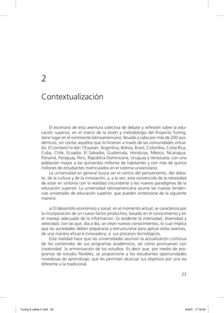 2
                Contextualización


                     El escenario de esta aventura colectiva de debate y reﬂexión sobre la edu-
                cación superior, en el marco de la visión y metodología del Proyecto Tuning,
                tiene lugar en el continente latinoamericano, llevada a cabo por más de 200 aca-
                démicos, sin contar aquéllos que lo hicieron a través de las comunidades virtua-
                les. El contexto lo dan 19 países: Argentina, Bolivia, Brasil, Colombia, Costa Rica,
                Cuba, Chile, Ecuador, El Salvador, Guatemala, Honduras, México, Nicaragua,
                Panamá, Paraguay, Perú, República Dominicana, Uruguay y Venezuela, con una
                población mayor a los quinientos millones de habitantes y con más de quince
                millones de estudiantes matriculados en el sistema universitario.
                     La universidad en general busca ser el centro del pensamiento, del deba-
                te, de la cultura y de la innovación, y, a la vez, esta convencida de la necesidad
                de estar en sintonía con la realidad circundante y los nuevos paradigmas de la
                educación superior. La universidad latinoamericana asume las nuevas tenden-
                cias universales de educación superior, que pueden sintetizarse de la siguiente
                manera:

                     a) El desarrollo económico y social, en el momento actual, se caracteriza por
                la incorporación de un nuevo factor productivo, basado en el conocimiento y en
                el manejo adecuado de la información. Es evidente la intensidad, diversidad y
                velocidad, con las que, día a día, se crean nuevos conocimientos, lo cual implica
                que las sociedades deben prepararse y estructurarse para aplicar estos avances,
                de una manera eﬁcaz e innovadora, a sus procesos tecnológicos.
                     Esta realidad hace que las universidades asuman la actualización continua
                de los contenidos de sus programas académicos, así como promuevan con
                creatividad la armonización de los estudios. Es decir que, por medio de pro-
                gramas de estudio ﬂexibles, se proporcione a los estudiantes oportunidades
                novedosas de aprendizaje, que les permitan alcanzar sus objetivos por una vía
                diferente a la tradicional.

                                                                                                 23




Tuning A Latina C.indd 23                                                                          4/4/07 17:16:24
 