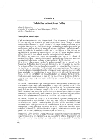 Cuadro A.3

                                    Trabajo Final de Mecánica de Fluidos

                Área de Ingeniería
                Instituto Tecnológico de Santo Domingo —INTEC—
                Prof. Indhira De Jesús

                Descripción del Trabajo:

                Cada equipo presentará una propuesta de cómo solucionar el problema que
                le corresponde. Esa propuesta se presentará en dos fases. Primero, el grupo
                presentará su diseño conceptual, incluyendo el marco teórico, análisis de alter-
                nativas y alternativa de solución propuesta. Luego, el grupo deberá presentar un
                prototipo a escala, y las memorias de cálculo que establezcan la eﬁciencia y eﬁ-
                cacia de su diseño. Si resulta imposible, por lo complejo de la idea, elaborar un
                prototipo que funcione, se presentará una maqueta en la que pueda apreciarse
                el funcionamiento que debería tener (la maqueta puede ser virtual).
                El trabajo a ser presentado deberá ser entregado por escrito, en no más de 15
                páginas (pica 12, un espacio, márgenes de 1 pulgada), con los anexos que sean
                necesarios. Cada equipo realizará una presentación de 10 minutos.
                El prototipo y la memoria de diseño serán entregados en el Laboratorio de
                Mecánica de Fluidos. La memoria de diseño debe ser entregada por escrito.
                Se evaluará el funcionamiento del prototipo (o se explicará el funcionamien-
                to teórico en la maqueta). Pueden incluir una presentación en Powerpoint,
                o similar. Los equipos deberán estar listos para hacer sus presentaciones a la
                hora señalada. Los miembros de la Junta Directiva no tolerarán la impuntua-
                lidad. Todos los prototipos y/o maquetas deben ser a escala de laboratorio.
                Cada equipo es responsable de que, en ese momento, se disponga de lo ne-
                cesario para hacer su presentación (extensiones, cubetas, ﬂuidos, datashow,
                laptop, etc.)
                Problema 1: La empresa en que ustedes trabajan ha adoptado una política extre-
                madamente pro-ecológica y le ha pedido a su equipo de Ingeniería que le diseñe
                una forma de elevar el ﬂuido hidráulico, que se almacena para uso de la maqui-
                naria de la planta, a un tanque colocado sobre el techo de nave (tomar en cuenta
                la altura de una nave industrial), mediante un mecanismo que no consuma ener-
                gía eléctrica, ni combustibles fósiles. La Junta Directiva ha puesto como condición
                que la alternativa sea económicamente preferible a las convencionales.
                Problema 2: Ustedes son un grupo de estudiantes de ingeniería participando en
                una experiencia de aplicación en la vida real, para colaborar con el desarrollo
                de comunidades rurales. La comunidad en que les ha tocado intervenir necesita
                una alternativa de bajo costo para la producción de aceite a partir de semillas
                oleaginosas. Su equipo debe presentar, a la Junta Directiva de un banco inter-
                nacional de desarrollo que ﬁnanciará el proyecto, una alternativa viable, que
                pueda ser instalada, operada y mantenida por la comunidad.
                Problema 3: Como parte de un segundo equipo de estudiantes participando en la
                experiencia descrita en el problema 2, su equipo tiene la tarea de proponer una
                alternativa técnicamente factible y de bajo costo, para la producción de energía

             230




Tuning A Latina C.indd 230                                                                            4/4/07 17:17:27
 
