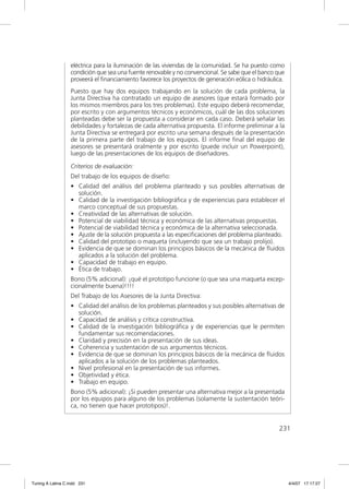 eléctrica para la iluminación de las viviendas de la comunidad. Se ha puesto como
                  condición que sea una fuente renovable y no convencional. Se sabe que el banco que
                  proveerá el ﬁnanciamiento favorece los proyectos de generación eólica o hidráulica.
                  Puesto que hay dos equipos trabajando en la solución de cada problema, la
                  Junta Directiva ha contratado un equipo de asesores (que estará formado por
                  los mismos miembros para los tres problemas). Este equipo deberá recomendar,
                  por escrito y con argumentos técnicos y económicos, cuál de las dos soluciones
                  planteadas debe ser la propuesta a considerar en cada caso. Deberá señalar las
                  debilidades y fortalezas de cada alternativa propuesta. El informe preliminar a la
                  Junta Directiva se entregará por escrito una semana después de la presentación
                  de la primera parte del trabajo de los equipos. El informe ﬁnal del equipo de
                  asesores se presentará oralmente y por escrito (puede incluir un Powerpoint),
                  luego de las presentaciones de los equipos de diseñadores.

                  Criterios de evaluación:
                  Del trabajo de los equipos de diseño:
                  • Calidad del análisis del problema planteado y sus posibles alternativas de
                    solución.
                  • Calidad de la investigación bibliográﬁca y de experiencias para establecer el
                    marco conceptual de sus propuestas.
                  • Creatividad de las alternativas de solución.
                  • Potencial de viabilidad técnica y económica de las alternativas propuestas.
                  • Potencial de viabilidad técnica y económica de la alternativa seleccionada.
                  • Ajuste de la solución propuesta a las especiﬁcaciones del problema planteado.
                  • Calidad del prototipo o maqueta (incluyendo que sea un trabajo prolijo).
                  • Evidencia de que se dominan los principios básicos de la mecánica de ﬂuidos
                    aplicados a la solución del problema.
                  • Capacidad de trabajo en equipo.
                  • Ética de trabajo.
                  Bono (5% adicional): ¡qué el prototipo funcione (o que sea una maqueta excep-
                  cionalmente buena)!!!!
                  Del Trabajo de los Asesores de la Junta Directiva:
                  • Calidad del análisis de los problemas planteados y sus posibles alternativas de
                    solución.
                  • Capacidad de análisis y crítica constructiva.
                  • Calidad de la investigación bibliográﬁca y de experiencias que le permiten
                    fundamentar sus recomendaciones.
                  • Claridad y precisión en la presentación de sus ideas.
                  • Coherencia y sustentación de sus argumentos técnicos.
                  • Evidencia de que se dominan los principios básicos de la mecánica de ﬂuidos
                    aplicados a la solución de los problemas planteados.
                  • Nivel profesional en la presentación de sus informes.
                  • Objetividad y ética.
                  • Trabajo en equipo.
                  Bono (5% adicional): ¡Si pueden presentar una alternativa mejor a la presentada
                  por los equipos para alguno de los problemas (solamente la sustentación teóri-
                  ca, no tienen que hacer prototipos)!.


                                                                                                  231




Tuning A Latina C.indd 231                                                                              4/4/07 17:17:27
 