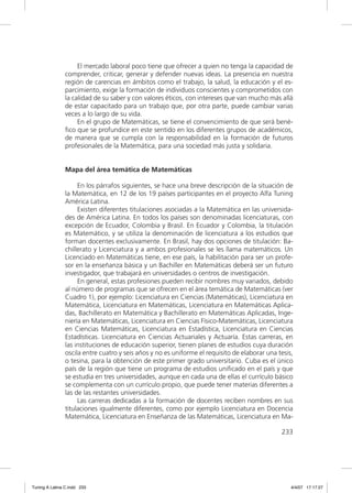 El mercado laboral poco tiene que ofrecer a quien no tenga la capacidad de
               comprender, criticar, generar y defender nuevas ideas. La presencia en nuestra
               región de carencias en ámbitos como el trabajo, la salud, la educación y el es-
               parcimiento, exige la formación de individuos conscientes y comprometidos con
               la calidad de su saber y con valores éticos, con intereses que van mucho más allá
               de estar capacitado para un trabajo que, por otra parte, puede cambiar varias
               veces a lo largo de su vida.
                    En el grupo de Matemáticas, se tiene el convencimiento de que será bené-
               ﬁco que se profundice en este sentido en los diferentes grupos de académicos,
               de manera que se cumpla con la responsabilidad en la formación de futuros
               profesionales de la Matemática, para una sociedad más justa y solidaria.


               Mapa del área temática de Matemáticas

                    En los párrafos siguientes, se hace una breve descripción de la situación de
               la Matemática, en 12 de los 19 países participantes en el proyecto Alfa Tuning
               América Latina.
                    Existen diferentes titulaciones asociadas a la Matemática en las universida-
               des de América Latina. En todos los países son denominadas licenciaturas, con
               excepción de Ecuador, Colombia y Brasil. En Ecuador y Colombia, la titulación
               es Matemático, y se utiliza la denominación de licenciatura a los estudios que
               forman docentes exclusivamente. En Brasil, hay dos opciones de titulación: Ba-
               chillerato y Licenciatura y a ambos profesionales se les llama matemáticos. Un
               Licenciado en Matemáticas tiene, en ese país, la habilitación para ser un profe-
               sor en la enseñanza básica y un Bachiller en Matemáticas deberá ser un futuro
               investigador, que trabajará en universidades o centros de investigación.
                    En general, estas profesiones pueden recibir nombres muy variados, debido
               al número de programas que se ofrecen en el área temática de Matemáticas (ver
               Cuadro 1), por ejemplo: Licenciatura en Ciencias (Matemáticas), Licenciatura en
               Matemática, Licenciatura en Matemáticas, Licenciatura en Matemáticas Aplica-
               das, Bachillerato en Matemática y Bachillerato en Matemáticas Aplicadas, Inge-
               niería en Matemáticas, Licenciatura en Ciencias Físico-Matemáticas, Licenciatura
               en Ciencias Matemáticas, Licenciatura en Estadística, Licenciatura en Ciencias
               Estadísticas. Licenciatura en Ciencias Actuariales y Actuaría. Estas carreras, en
               las instituciones de educación superior, tienen planes de estudios cuya duración
               oscila entre cuatro y seis años y no es uniforme el requisito de elaborar una tesis,
               o tesina, para la obtención de este primer grado universitario. Cuba es el único
               país de la región que tiene un programa de estudios uniﬁcado en el país y que
               se estudia en tres universidades, aunque en cada una de ellas el currículo básico
               se complementa con un currículo propio, que puede tener materias diferentes a
               las de las restantes universidades.
                    Las carreras dedicadas a la formación de docentes reciben nombres en sus
               titulaciones igualmente diferentes, como por ejemplo Licenciatura en Docencia
               Matemática, Licenciatura en Enseñanza de las Matemáticas, Licenciatura en Ma-

                                                                                              233




Tuning A Latina C.indd 233                                                                        4/4/07 17:17:27
 