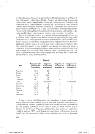 temática Educativa, Profesorado de Enseñanza Media Especializado en Matemá-
             tica, Profesorado en Enseñanza Media y Superior de Matemática, Profesorado
             de Enseñanza Media Especializado en Matemática y Computación, Profesorado de
             Enseñanza Media Especializado en Matemática y Ciencias Físicas, Licenciatura en
             Ciencias de la Educación mención Matemática, Licenciatura en Ciencias de la
             Educación mención Matemática y Física, Licenciatura en Ciencias de la Educación,
             mención Informática y Matemática, Profesorado Especialidad Matemática. La du-
             ración establecida en estos planes de estudios varía entre tres y cinco años.
                  Desde el inicio del proyecto, el grupo de Matemáticas decidió enfocar sus
             actividades en los programas que forman matemáticos profesionales (cuyo perﬁl
             profesional no se restringe necesariamente a la enseñanza de las matemáticas,
             aun en las aulas universitarias, sino puede ser más amplio). El número de univer-
             sidades de carácter público o privado que ofrecen estudios universitarios para
             ello, en América Latina, es muy variable y corresponde principalmente a que es
             una región en la que se presentan diferencias en cuanto a la extensión territorial
             y de tamaños en la población de los diferentes países que la integran. En el Cua-
             dro 1, se presenta información sobre los programas existentes para la formación
             de matemáticos en sus distintos niveles.

                                                    Cuadro 1

                                 Población Total     Programas       Programas de      Programas de
                   País           (Millones de      que forman        maestría en      doctorado en
                                   habitantes)      matemáticos      Matemáticas       Matemáticas

             Argentina                 39,3               26                6                7
             Bolivia                    9,4                4                2                0
             Brasil                   187,5              865               33              15
             Chile                     16,2               14               11                5
             Colombia                  46                 18                6                3
             Cuba                      11,3         1 (en 3 univ.)          3          1 (nacional)
             Ecuador                   13,2                7                2                1
             Guatemala                 12,6                2                1                0
             México                   106,1               37               11                9
             Panamá                     3,2                2                2                0
             Perú                      27,9               10                5                2
             Venezuela                 26,5                9                9                3


                 Si bien el estudio de la Matemática fue cultivado en la región desde tiempo
             atrás, y tiene una historia de varios siglos, es a partir de la primera mitad del siglo XX
             que se crean los primeros programas para formar matemáticos en las universida-
             des. Por ejemplo, en México, fue en 1939, en Cuba, en 1962, mientras que en
             Ecuador fue en 1973; en Argentina, la Matemática experimentó un crecimiento
             notable a partir de 1917, con la llegada de matemáticos profesionales. Antes de
             estas fechas, las carreras que existían en varios países se proponían la formación

             234




Tuning A Latina C.indd 234                                                                                4/4/07 17:17:28
 