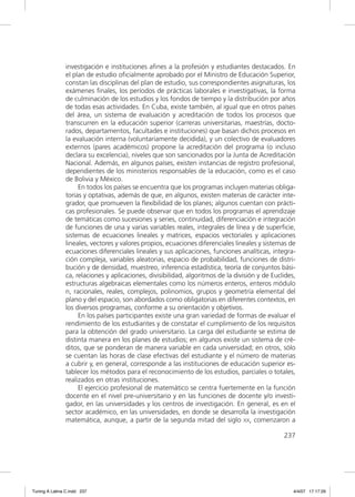 investigación e instituciones aﬁnes a la profesión y estudiantes destacados. En
               el plan de estudio oﬁcialmente aprobado por el Ministro de Educación Superior,
               constan las disciplinas del plan de estudio, sus correspondientes asignaturas, los
               exámenes ﬁnales, los períodos de prácticas laborales e investigativas, la forma
               de culminación de los estudios y los fondos de tiempo y la distribución por años
               de todas esas actividades. En Cuba, existe también, al igual que en otros países
               del área, un sistema de evaluación y acreditación de todos los procesos que
               transcurren en la educación superior (carreras universitarias, maestrías, docto-
               rados, departamentos, facultades e instituciones) que basan dichos procesos en
               la evaluación interna (voluntariamente decidida), y un colectivo de evaluadores
               externos (pares académicos) propone la acreditación del programa (o incluso
               declara su excelencia), niveles que son sancionados por la Junta de Acreditación
               Nacional. Además, en algunos países, existen instancias de registro profesional,
               dependientes de los ministerios responsables de la educación, como es el caso
               de Bolivia y México.
                    En todos los países se encuentra que los programas incluyen materias obliga-
               torias y optativas, además de que, en algunos, existen materias de carácter inte-
               grador, que promueven la ﬂexibilidad de los planes; algunos cuentan con prácti-
               cas profesionales. Se puede observar que en todos los programas el aprendizaje
               de temáticas como sucesiones y series, continuidad, diferenciación e integración
               de funciones de una y varias variables reales, integrales de línea y de superﬁcie,
               sistemas de ecuaciones lineales y matrices, espacios vectoriales y aplicaciones
               lineales, vectores y valores propios, ecuaciones diferenciales lineales y sistemas de
               ecuaciones diferenciales lineales y sus aplicaciones, funciones analíticas, integra-
               ción compleja, variables aleatorias, espacio de probabilidad, funciones de distri-
               bución y de densidad, muestreo, inferencia estadística, teoría de conjuntos bási-
               ca, relaciones y aplicaciones, divisibilidad, algoritmos de la división y de Euclides,
               estructuras algebraicas elementales como los números enteros, enteros módulo
               n, racionales, reales, complejos, polinomios, grupos y geometría elemental del
               plano y del espacio, son abordados como obligatorias en diferentes contextos, en
               los diversos programas, conforme a su orientación y objetivos.
                    En los países participantes existe una gran variedad de formas de evaluar el
               rendimiento de los estudiantes y de constatar el cumplimiento de los requisitos
               para la obtención del grado universitario. La carga del estudiante se estima de
               distinta manera en los planes de estudios; en algunos existe un sistema de cré-
               ditos, que se ponderan de manera variable en cada universidad; en otros, sólo
               se cuentan las horas de clase efectivas del estudiante y el número de materias
               a cubrir y, en general, corresponde a las instituciones de educación superior es-
               tablecer los métodos para el reconocimiento de los estudios, parciales o totales,
               realizados en otras instituciones.
                    El ejercicio profesional de matemático se centra fuertemente en la función
               docente en el nivel pre-universitario y en las funciones de docente y/o investi-
               gador, en las universidades y los centros de investigación. En general, es en el
               sector académico, en las universidades, en donde se desarrolla la investigación
               matemática, aunque, a partir de la segunda mitad del siglo XX, comenzaron a

                                                                                                237




Tuning A Latina C.indd 237                                                                          4/4/07 17:17:29
 