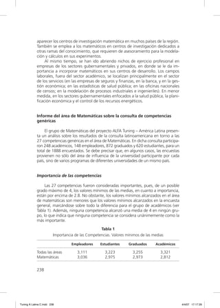 aparecer los centros de investigación matemática en muchos países de la región.
             También se emplea a los matemáticos en centros de investigación dedicados a
             otras ramas del conocimiento, que requieren de asesoramiento para la modela-
             ción y cálculos en sus experimentos.
                 Al mismo tiempo, se han ido abriendo nichos de ejercicio profesional en
             empresas de los sectores gubernamentales y privados, en donde se le da im-
             portancia a incorporar matemáticos en sus centros de desarrollo. Los campos
             laborales, fuera del sector académico, se localizan principalmente en el sector
             de los servicios (en las empresas de seguros y ﬁnanzas, en la banca, y en la ges-
             tión económica; en las estadísticas de salud pública; en las oﬁcinas nacionales
             de censos; en la modelación de procesos industriales e ingenieriles). En menor
             medida, en los sectores gubernamentales enfocados a la salud pública, la plani-
             ﬁcación económica y el control de los recursos energéticos.


             Informe del área de Matemáticas sobre la consulta de competencias
             genéricas

                  El grupo de Matemáticas del proyecto ALFA Tuning – América Latina presen-
             ta un análisis sobre los resultados de la consulta latinoamericana en torno a las
             27 competencias genéricas en el área de Matemáticas. En dicha consulta participa-
             ron 248 académicos, 148 empleadores, 872 graduados y 620 estudiantes, para un
             total de 1888 encuestados. Se debe precisar que, en algunos casos, las encuestas
             provienen no sólo del área de inﬂuencia de la universidad participante por cada
             país, sino de varios programas de diferentes universidades de un mismo país.


             Importancia de las competencias

                  Las 27 competencias fueron consideradas importantes, pues, de un posible
             grado máximo de 4, los valores mínimos de las medias, en cuanto a importancia,
             están por encima de 2.8. No obstante, los valores mínimos alcanzados en el área
             de matemáticas son menores que los valores mínimos alcanzados en la encuesta
             general, marcándose sobre todo la diferencia para el grupo de académicos (ver
             Tabla 1). Además, ninguna competencia alcanzó una media de 4 en ningún gru-
             po, lo que indica que ninguna competencia se considera unánimemente como la
             más importante.

                                                   Tabla 1
                         Importancia de las Competencias. Valores mínimos de las medias

                                   Empleadores     Estudiantes     Graduados      Académicos

             Todas las áreas          3,111           3,223          3,255           3,321
             Matemáticas              3,036           2,975          2,973           2,812


             238




Tuning A Latina C.indd 238                                                                       4/4/07 17:17:29
 