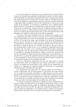 En cuanto al orden de importancia de las competencias en el área de Mate-
               máticas, las competencias capacidad de abstracción, análisis y síntesis y capaci-
               dad de aprender y actualizarse permanentemente fueron valoradas entre las seis
               más importantes por los cuatro grupos. Por otra parte, las competencias capa-
               cidad de investigación; capacidad para identiﬁcar, plantear y resolver problemas
               y capacidad creativa quedaron entre las más importantes, en tres de los cuatro
               grupos de encuestados. La competencia compromiso con la calidad también
               aparece entre las seis primeras en importancia en todos los grupos, excepto en
               el grupo de los académicos, donde se ubica en el séptimo puesto en orden de
               importancia. Esto es un reﬂejo de la gran preocupación por la calidad de los pro-
               gramas, en todos los países de América Latina, y de la necesidad de lograr altos
               estándares de calidad en la formación de los futuros egresados.
                    En general, hay mucha semejanza entre las competencias escogidas como
               más importantes por todas las áreas en conjunto y por el área de Matemáticas.
               Las principales diferencias se dan en la valoración de la competencia compromi-
               so ético, la cual obtuvo el mayor valor promedio en el grupo de empleadores,
               pero se ubica en el puesto 9 en cada uno de los restantes tres grupos del área
               de Matemáticas. No obstante, esta competencia clasiﬁcó entre las seis más im-
               portantes en todos los grupos, en el análisis de todas las áreas en conjunto.
               Un comportamiento similar ocurre con la competencia capacidad para tomar
               decisiones. Por otra parte, a las competencias capacidad creativa y capacidad
               de investigación se le da mucha mayor importancia en el área de matemáticas.
               La competencia capacidad de abstracción, análisis y síntesis, que aparece entre
               las más importantes en todos los grupos de matemáticas, sólo se ubicó entre las
               seis primeras en el grupo de académicos de los resultados generales; no obstan-
               te, esta competencia se encuentra por encima del décimo lugar de importancia
               en los restantes grupos de los resultados generales.
                    Entre las competencias destacadas como las más importantes en el área
               de matemáticas, están las competencias que pueden transmitirse o enseñarse
               durante un programa de matemáticas y que, además de ser competencias de-
               seables en un egresado de cualquier programa universitario, son capacidades
               características de la profesión de matemático.
                    Las competencias que obtuvieron los menores valores de las medias, en
               cuanto a importancia, son, de forma general, las que tienen una mayor relación
               con los compromisos sociales. No obstante, se debe destacar que estas compe-
               tencias fueron valoradas de forma positiva, con valores de las medias por encima
               de 2,8. La ubicación de estas competencias en el área de matemáticas se debe
               a la prioridad que le conceden los grupos de personas encuestadas a las compe-
               tencias que están más relacionadas con la profesión de matemático.
                    En cuanto a la valoración general de la importancia de las competencias ge-
               néricas, la matriz de correlación entre las medias de importancia muestra un alto
               grado de semejanza entre los grupos de académicos, graduados y estudiantes,
               con valores por encima de 0,943. Los valores de correlación por debajo de 0,733,
               entre el grupo de empleadores y los restantes grupos, sugieren una valoración
               diferente de la importancia de las competencias por parte de los empleadores.

                                                                                           239




Tuning A Latina C.indd 239                                                                     4/4/07 17:17:29
 