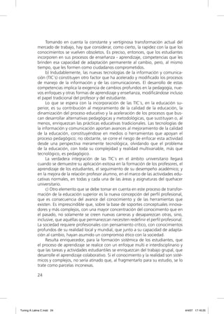 Tomando en cuenta la constante y vertiginosa transformación actual del
             mercado de trabajo, hay que considerar, como cierto, la rapidez con la que los
             conocimientos se vuelven obsoletos. Es preciso, entonces, que los estudiantes
             incorporen en sus procesos de enseñanza - aprendizaje, competencias que les
             brinden esa capacidad de adaptación permanente al cambio, pero, al mismo
             tiempo, que les formen como ciudadanos comprometidos.
                  b) Indudablemente, las nuevas tecnologías de la información y comunica-
             ción (TIC´s) constituyen otro factor que ha acelerado y modiﬁcado los procesos
             de manejo de la información y de las comunicaciones. El desarrollo de estas
             competencias implica la exigencia de cambios profundos en la pedagogía, nue-
             vos enfoques y otras formas de aprendizaje y enseñanza, modiﬁcándose incluso
             el papel tradicional del profesor y del estudiante.
                  Lo que se espera con la incorporación de las TIC´s, en la educación su-
             perior, es su contribución al mejoramiento de la calidad de la educación, la
             dinamización del proceso educativo y la aceleración de los procesos que bus-
             can desarrollar alternativas pedagógicas y metodológicas, que sustituyan o, al
             menos, enriquezcan las prácticas educativas tradicionales. Las tecnologías de
             la información y comunicación aportan avances al mejoramiento de la calidad
             de la educación, constituyéndose en medios o herramientas que apoyan el
             proceso pedagógico; no obstante, se corre el riesgo de enfocar esta actividad
             desde una perspectiva meramente tecnológica, olvidando que el problema
             de la educación, con toda su complejidad y realidad multivariable, más que
             tecnológico, es pedagógico.
                  La verdadera integración de las TIC´s en el ámbito universitario llegará
             cuando se demuestre su aplicación exitosa en la formación de los profesores, el
             aprendizaje de los estudiantes, el seguimiento de su desempeño académico; y
             en la mejora de la relación profesor alumno, en el marco de las actividades edu-
             cativas normales, en todas y cada una de las áreas y asignaturas del quehacer
             universitario.
                  c) Otro elemento que se debe tomar en cuenta en este proceso de transfor-
             mación de la educación superior es la nueva concepción del perﬁl profesional,
             que es consecuencia del avance del conocimiento y de las herramientas que
             existen. Es imprescindible que, sobre la base de soportes conceptuales innova-
             dores y más complejos, con una mayor concentración del conocimiento que en
             el pasado, no solamente se creen nuevas carreras y desaparezcan otras, sino,
             inclusive, que aquéllas que permanezcan necesiten redeﬁnir el perﬁl profesional.
             La sociedad requiere profesionales con pensamiento crítico, con conocimientos
             profundos de su realidad local y mundial, que junto a su capacidad de adapta-
             ción al cambio, hayan asumido un compromiso ético con la sociedad.
                  Resulta enriquecedor, para la formación sistémica de los estudiantes, que
             el proceso de aprendizaje se realice con un enfoque multi e interdisciplinario y
             que las tareas y actividades estudiantiles se enriquezcan del trabajo grupal, que
             desarrolle el aprendizaje colaborativo. Si el conocimiento y la realidad son sisté-
             micos y complejos, no sería atinado que, al fragmentarlo para su estudio, se lo
             trate como parcelas inconexas.

             24




Tuning A Latina C.indd 24                                                                          4/4/07 17:16:25
 