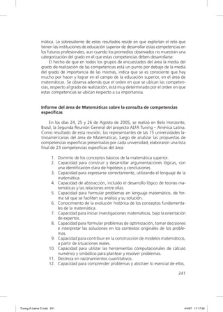 mática. Lo sobresaliente de estos resultados reside en que explicitan el reto que
               tienen las instituciones de educación superior de desarrollar estas competencias en
               los futuros profesionales, aun cuando los promedios observados no muestran una
               categorización del grado en el que estas competencias deben desarrollarse.
                    El hecho de que en todos los grupos de encuestados del área la media del
               grado de realización de las competencias está un punto por debajo de la media
               del grado de importancia de las mismas, indica que se es consciente que hay
               mucho por hacer y lograr en el campo de la educación superior, en el área de
               matemáticas. Se observa además que el orden en que se ubican las competen-
               cias, respecto al grado de realización, está muy determinado por el orden en que
               estas competencias se ubican respecto a su importancia.


               Informe del área de Matemáticas sobre la consulta de competencias
               específicas

                   En los días 24, 25 y 26 de Agosto de 2005, se realizó en Belo Horizonte,
               Brasil, la Segunda Reunión General del proyecto ALFA Tuning – América Latina.
               Como resultado de esta reunión, los representantes de las 15 universidades la-
               tinoamericanas del área de Matemáticas, luego de analizar las propuestas de
               competencias especíﬁcas presentadas por cada universidad, elaboraron una lista
               ﬁnal de 23 competencias especíﬁcas del área:

                      1. Dominio de los conceptos básicos de la matemática superior.
                      2. Capacidad para construir y desarrollar argumentaciones lógicas, con
                         una identiﬁcación clara de hipótesis y conclusiones.
                      3. Capacidad para expresarse correctamente, utilizando el lenguaje de la
                         matemática.
                      4. Capacidad de abstracción, incluido el desarrollo lógico de teorías ma-
                         temáticas y las relaciones entre ellas.
                      5. Capacidad para formular problemas en lenguaje matemático, de for-
                         ma tal que se faciliten su análisis y su solución.
                      6. Conocimiento de la evolución histórica de los conceptos fundamenta-
                         les de la matemática.
                      7. Capacidad para iniciar investigaciones matemáticas, bajo la orientación
                         de expertos.
                      8. Capacidad para formular problemas de optimización, tomar decisiones
                         e interpretar las soluciones en los contextos originales de los proble-
                         mas.
                      9. Capacidad para contribuir en la construcción de modelos matemáticos,
                         a partir de situaciones reales.
                     10. Capacidad para utilizar las herramientas computacionales de cálculo
                         numérico y simbólico para plantear y resolver problemas.
                     11. Destreza en razonamientos cuantitativos.
                     12. Capacidad para comprender problemas y abstraer lo esencial de ellos.

                                                                                             241




Tuning A Latina C.indd 241                                                                       4/4/07 17:17:30
 
