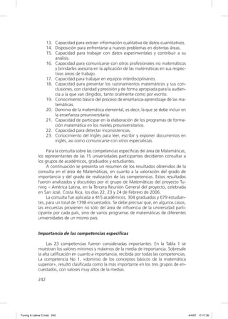 13. Capacidad para extraer información cualitativa de datos cuantitativos.
                   14. Disposición para enfrentarse a nuevos problemas en distintas áreas.
                   15. Capacidad para trabajar con datos experimentales y contribuir a su
                       análisis.
                   16. Capacidad para comunicarse con otros profesionales no matemáticos
                       y brindarles asesoría en la aplicación de las matemáticas en sus respec-
                       tivas áreas de trabajo.
                   17. Capacidad para trabajar en equipos interdisciplinarios.
                   18. Capacidad para presentar los razonamientos matemáticos y sus con-
                       clusiones, con claridad y precisión y de forma apropiada para la audien-
                       cia a la que van dirigidos, tanto oralmente como por escrito.
                   19. Conocimiento básico del proceso de enseñanza-aprendizaje de las ma-
                       temáticas.
                   20. Dominio de la matemática elemental, es decir, la que se debe incluir en
                       la enseñanza preuniversitaria.
                   21. Capacidad de participar en la elaboración de los programas de forma-
                       ción matemática en los niveles preuniversitarios.
                   22. Capacidad para detectar inconsistencias.
                   23. Conocimiento del Inglés para leer, escribir y exponer documentos en
                       inglés, así como comunicarse con otros especialistas.

                  Para la consulta sobre las competencias especíﬁcas del área de Matemáticas,
             los representantes de las 15 universidades participantes decidieron consultar a
             los grupos de académicos, graduados y estudiantes.
                  A continuación se presenta un resumen de los resultados obtenidos de la
             consulta en el área de Matemáticas, en cuanto a la valoración del grado de
             importancia y del grado de realización de las competencias. Estos resultados
             fueron analizados y discutidos por el grupo de Matemáticas del proyecto Tu-
             ning – América Latina, en la Tercera Reunión General del proyecto, celebrada
             en San José, Costa Rica, los días 22, 23 y 24 de Febrero de 2006.
                  La consulta fue aplicada a 415 académicos, 304 graduados y 679 estudian-
             tes, para un total de 1398 encuestados. Se debe precisar que, en algunos casos,
             las encuestas provienen no sólo del área de inﬂuencia de la universidad parti-
             cipante por cada país, sino de varios programas de matemáticas de diferentes
             universidades de un mismo país.


             Importancia de las competencias específicas

                  Las 23 competencias fueron consideradas importantes. En la Tabla 1 se
             muestran los valores mínimos y máximos de la media de importancia. Sobresale
             la alta caliﬁcación en cuanto a importancia, recibida por todas las competencias.
             La competencia No 1, «dominio de los conceptos básicos de la matemática
             superior», resultó clasiﬁcada como la más importante en los tres grupos de en-
             cuestados, con valores muy altos de la medias.

             242




Tuning A Latina C.indd 242                                                                        4/4/07 17:17:30
 