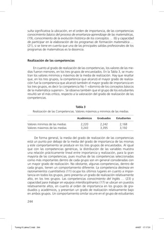 sulta signiﬁcativa la ubicación, en el orden de importancia, de las competencias
             conocimiento básico del proceso de enseñanza-aprendizaje de las matemáticas,
             (19), conocimiento de la evolución histórica de los conceptos … (6) y capacidad
             de participar en la elaboración de los programas de formación matemática …
             (21), si se tiene en cuenta que una de las principales salidas profesionales de los
             programas de matemáticas es la docencia.


             Realización de las competencias

                  En cuanto al grado de realización de las competencias, los valores de las me-
             dias fueron menores, en los tres grupos de encuestados. En la Tabla 3, se mues-
             tran los valores mínimos y máximos de la media de realización. Hay que resaltar
             que, en los tres grupos, la competencia que alcanzó el mayor grado de realiza-
             ción fue la competencia que alcanzó también el mayor grado de importancia en
             los tres grupos, es decir la competencia No 1 «dominio de los conceptos básicos
             de la matemática superior». Se observa también que el grupo de los estudiantes
             resultó ser el más crítico, respecto a la valoración del grado de realización de las
             competencias.

                                                    Tabla 3
                   Realización de las Competencias. Valores máximos y mínimos de las medias

                                                    Académicos      Graduados      Estudiantes

             Valores mínimos de las medias             2,220          2,242          2,168
             Valores máximos de las medias             3,243          3,395          3,192


                   De forma general, la media del grado de realización de las competencias
             está un punto por debajo de la media del grado de importancia de las mismas
             y este comportamiento se produce en los tres grupos de encuestados. Al igual
             que con las competencias genéricas, la distribución de las variables muestra
             una relación prácticamente lineal entre importancia y realización, para la gran
             mayoría de las competencias, pues muchas de las competencias seleccionadas
             como más importantes dentro de cada grupo son en general consideradas con
             un mayor grado de realización. No obstante, algunas competencias, dentro de
             cada grupo, tienen un comportamiento diferente. La competencia destreza en
             razonamientos cuantitativos (11) ocupa los últimos lugares en cuanto a impor-
             tancia en todos los grupos, pero presenta un grado de realización relativamente
             alto, en los tres grupos. Las competencias conocimiento del Inglés … (23) y
             capacidad para trabajar en equipos interdisciplinarios (17) se ubican en puestos
             relativamente altos, en cuanto al orden de importancia en los grupos de gra-
             duados y académicos, y presentan un grado de realización relativamente bajo
             en ambos grupos. Un comportamiento similar ocurre en el grupo de estudiantes

             244




Tuning A Latina C.indd 244                                                                          4/4/07 17:17:31
 