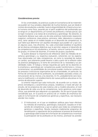 Consideraciones previas

                     En las universidades, las prácticas usuales en la enseñanza de las matemáti-
               cas pueden ser muy variadas y dependen de muchos factores, que van desde el
               número de estudiantes a atender, hasta la disponibilidad de infraestructura tan-
               to humana como física, pasando por el perﬁl académico del profesorado que
               se tenga en un departamento y el número de profesores a tiempo parcial, que
               se logre incorporar a las tareas de la enseñanza y aprendizaje. No obstante, es
               importante destacar que cada una de estas prácticas tradicionales (exposición
               magistral, conferencia, clase práctica, seminario, taller, laboratorio o cualquier
               otra), tiene cabida en el modelo basado en el desarrollo de competencias; lo
               que habrá que determinar son aquellas estrategias que pueden ser y que son,
               en algunos casos, más eﬁcientes. Así, cada universidad establece el equilibrio
               de las diversas estrategias didácticas que le permiten asegurar el desarrollo de
               las competencias en los estudiantes y, al hacerlo, toma en cuenta el tamaño de
               los grupos, el número de docentes, el número de grupos y ayudantes.
                     Se quiere destacar la importancia de reﬂexionar sobre los métodos de en-
               señanza aprendizaje y su respectiva evaluación, coherentes con las expecta-
               tivas relacionadas con tales competencias, así como la necesidad de realizar
               un cambio, que solamente puede llevarse a cabo a partir de la reﬂexión sobre
               las prácticas pedagógicas y la toma de consciencia de su necesidad y sus po-
               sibilidades reales. El trabajo y tiempo requerido por parte de los docentes en
               la enseñanza y aprendizaje por competencias puede transformarse e, incluso,
               incrementarse, sus posibilidades de concretarse pueden involucrar cambios en
               los procesos o estructuras organizativas de las universidades, en particular, las
               formas de contratación de los profesores, las actividades asociadas a éstas y la
               remuneración de las mismas a los docentes. En ﬁn, probablemente será nece-
               saria la modiﬁcación o el establecimiento de nuevas políticas educativas en los
               centros de educación superior.
                     Lo anterior requiere que cada institución, de acuerdo con su misión, ob-
               jetivos estratégicos y características propias, establezca a través del plan de
               estudio, de los programas de cada materia y de su modelo educativo, el nivel
               de desarrollo de cada una de las competencias, tanto genéricas como espe-
               cíﬁcas, que pretende que adquieran sus egresados. De ahí que el grupo haya
               considerado que, en la puesta en práctica de un modelo de enseñanza ba-
               sado en la formación de competencias genéricas y especíﬁcas, sea necesario
               atender tres niveles:

                     i) El Institucional, en el que se establecen políticas para hacer efectivos
                        los métodos de enseñanza, aprendizaje y evaluación, basados en el de-
                        sarrollo de competencias y que se aplican para todas las competencias
                        genéricas o especíﬁcas. Resulta necesario implementar programas de
                        sensibilización y capacitación de los profesores al proceso de enseñanza
                        y aprendizaje sobre la base de la formación de competencias e incentivar
                        la participación de los profesores en los mismos, promover las activida-

                                                                                            247




Tuning A Latina C.indd 247                                                                      4/4/07 17:17:32
 