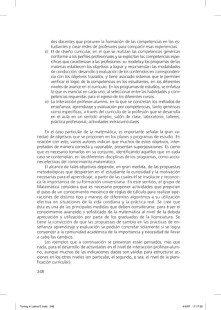 des docentes que procuren la formación de las competencias en los es-
                        tudiantes y crear redes de profesores para compartir esas experiencias.
                   ii) El de diseño curricular, en el que se matizan las competencias genéricas
                        conforme a los perﬁles profesionales y se explicitan las competencias espe-
                        cíﬁcas que caracterizan a las profesiones: su modelo y los programas de las
                        materias establecen los objetivos a lograr y recomiendan las modalidades
                        de conducción, desarrollo y evaluación de los contenidos en corresponden-
                        cia con los objetivos trazados, y tiene asociado sistemas que le permiten
                        veriﬁcar el logro de la competencias en los estudiantes, en los diferentes
                        niveles de avance en el currículo. En los programas de estudios, se enfatiza
                        lo que es esencial en cada uno, al seleccionar entre las habilidades y com-
                        petencias requeridas para el egreso de los diferentes cursos.
                   iii) La Interacción profesor-alumno, en la que se concretan los métodos de
                        enseñanza, aprendizaje y evaluación por competencias, tanto genéricas
                        como especíﬁcas, a través del currículo de la profesión que se desarrolla
                        en el aula en un sentido amplio, salón de clase, laboratorio, talleres,
                        práctica profesional, actividades extracurriculares.

                  En el caso particular de la matemática, es importante señalar la gran va-
             riedad de objetivos que se proponen en los planes y programas de estudio. En
             relación con esto, varios autores indican que muchos de estos objetivos, inter-
             pretados de manera correcta y razonable, presentan superposiciones. Es cierto
             que es necesario tomarlos en su conjunto, identiﬁcando aquéllos que en cada
             caso se contemplan, en las diferentes disciplinas de los programas, como accio-
             nes efectivas del conocimiento matemático.
                  El alcance de tales objetivos depende, en gran medida, de las propuestas
             metodológicas que despierten en el estudiante la curiosidad y la motivación
             necesarias para el aprendizaje, a partir de las cuales él se involucre y reconoz-
             ca la importancia de su formación universitaria. En este sentido, el grupo de
             Matemática considera que es necesario proponer actividades que propicien
             el paso de un conocimiento mecánico de reglas de cálculo para realizar ope-
             raciones de distinto tipo y manejo de diferentes algoritmos a su utilización
             efectiva en situaciones de la vida cotidiana y la práctica real. Se cree que
             ésta es una de las principales medidas que deben considerarse, para traer el
             conocimiento avanzado y soﬁsticado de la matemática al nivel de la debida
             apreciación y utilización por parte de los graduados de la licenciatura. Se
             tiene la convicción de que las propuestas de cambio en las prácticas de en-
             señanza aprendizaje y evaluación se podrán concretar solamente si se logra
             convencer a la comunidad académica de la importancia y necesidad de llevar
             a cabo los cambios.
                  Los ejemplos que a continuación se presentan están pensados, más que
             nada, para el desarrollo de actividades en el nivel de interacción profesor-alum-
             no, aunque muchas de las indicaciones dadas son válidas para estructurar ac-
             ciones en los otros niveles (en particular, el segundo, o sea, el nivel de la plani-
             ﬁcación curricular).

             248




Tuning A Latina C.indd 248                                                                             4/4/07 17:17:32
 