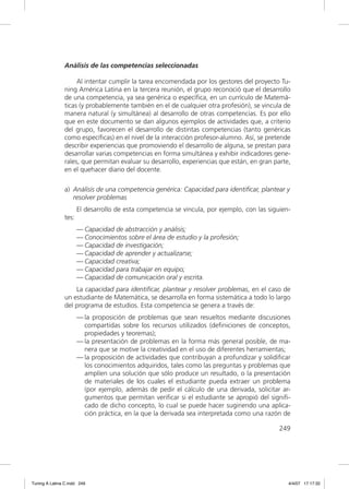 Análisis de las competencias seleccionadas

                    Al intentar cumplir la tarea encomendada por los gestores del proyecto Tu-
               ning América Latina en la tercera reunión, el grupo reconoció que el desarrollo
               de una competencia, ya sea genérica o especíﬁca, en un currículo de Matemá-
               ticas (y probablemente también en el de cualquier otra profesión), se vincula de
               manera natural (y simultánea) al desarrollo de otras competencias. Es por ello
               que en este documento se dan algunos ejemplos de actividades que, a criterio
               del grupo, favorecen el desarrollo de distintas competencias (tanto genéricas
               como especíﬁcas) en el nivel de la interacción profesor-alumno. Así, se pretende
               describir experiencias que promoviendo el desarrollo de alguna, se prestan para
               desarrollar varias competencias en forma simultánea y exhibir indicadores gene-
               rales, que permitan evaluar su desarrollo, experiencias que están, en gran parte,
               en el quehacer diario del docente.

               a) Análisis de una competencia genérica: Capacidad para identificar, plantear y
                  resolver problemas
                      El desarrollo de esta competencia se vincula, por ejemplo, con las siguien-
               tes:
                      — Capacidad de abstracción y análisis;
                      — Conocimientos sobre el área de estudio y la profesión;
                      — Capacidad de investigación;
                      — Capacidad de aprender y actualizarse;
                      — Capacidad creativa;
                      — Capacidad para trabajar en equipo;
                      — Capacidad de comunicación oral y escrita.
                   La capacidad para identiﬁcar, plantear y resolver problemas, en el caso de
               un estudiante de Matemática, se desarrolla en forma sistemática a todo lo largo
               del programa de estudios. Esta competencia se genera a través de:
                      — la proposición de problemas que sean resueltos mediante discusiones
                        compartidas sobre los recursos utilizados (deﬁniciones de conceptos,
                        propiedades y teoremas);
                      — la presentación de problemas en la forma más general posible, de ma-
                        nera que se motive la creatividad en el uso de diferentes herramientas;
                      — la proposición de actividades que contribuyan a profundizar y solidiﬁcar
                        los conocimientos adquiridos, tales como las preguntas y problemas que
                        amplíen una solución que sólo produce un resultado, o la presentación
                        de materiales de los cuales el estudiante pueda extraer un problema
                        (por ejemplo, además de pedir el cálculo de una derivada, solicitar ar-
                        gumentos que permitan veriﬁcar si el estudiante se apropió del signiﬁ-
                        cado de dicho concepto, lo cual se puede hacer sugiriendo una aplica-
                        ción práctica, en la que la derivada sea interpretada como una razón de

                                                                                             249




Tuning A Latina C.indd 249                                                                      4/4/07 17:17:32
 