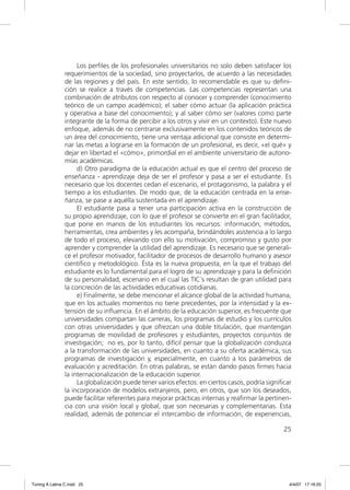 Los perﬁles de los profesionales universitarios no solo deben satisfacer los
                requerimientos de la sociedad, sino proyectarlos, de acuerdo a las necesidades
                de las regiones y del país. En este sentido, lo recomendable es que su deﬁni-
                ción se realice a través de competencias. Las competencias representan una
                combinación de atributos con respecto al conocer y comprender (conocimiento
                teórico de un campo académico); el saber cómo actuar (la aplicación práctica
                y operativa a base del conocimiento); y al saber cómo ser (valores como parte
                integrante de la forma de percibir a los otros y vivir en un contexto). Este nuevo
                enfoque, además de no centrarse exclusivamente en los contenidos teóricos de
                un área del conocimiento, tiene una ventaja adicional que consiste en determi-
                nar las metas a lograrse en la formación de un profesional, es decir, «el qué» y
                dejar en libertad el «cómo», primordial en el ambiente universitario de autono-
                mías académicas.
                     d) Otro paradigma de la educación actual es que el centro del proceso de
                enseñanza - aprendizaje deja de ser el profesor y pasa a ser el estudiante. Es
                necesario que los docentes cedan el escenario, el protagonismo, la palabra y el
                tiempo a los estudiantes. De modo que, de la educación centrada en la ense-
                ñanza, se pase a aquélla sustentada en el aprendizaje.
                     El estudiante pasa a tener una participación activa en la construcción de
                su propio aprendizaje, con lo que el profesor se convierte en el gran facilitador,
                que pone en manos de los estudiantes los recursos: información, métodos,
                herramientas, crea ambientes y les acompaña, brindándoles asistencia a lo largo
                de todo el proceso, elevando con ello su motivación, compromiso y gusto por
                aprender y comprender la utilidad del aprendizaje. Es necesario que se generali-
                ce el profesor motivador, facilitador de procesos de desarrollo humano y asesor
                cientíﬁco y metodológico. Ésta es la nueva propuesta, en la que el trabajo del
                estudiante es lo fundamental para el logro de su aprendizaje y para la deﬁnición
                de su personalidad, escenario en el cual las TIC´s resultan de gran utilidad para
                la concreción de las actividades educativas cotidianas.
                     e) Finalmente, se debe mencionar el alcance global de la actividad humana,
                que en los actuales momentos no tiene precedentes, por la intensidad y la ex-
                tensión de su inﬂuencia. En el ámbito de la educación superior, es frecuente que
                universidades compartan las carreras, los programas de estudio y los currículos
                con otras universidades y que ofrezcan una doble titulación, que mantengan
                programas de movilidad de profesores y estudiantes, proyectos conjuntos de
                investigación; no es, por lo tanto, difícil pensar que la globalización conduzca
                a la transformación de las universidades, en cuanto a su oferta académica, sus
                programas de investigación y, especialmente, en cuanto a los parámetros de
                evaluación y acreditación. En otras palabras, se están dando pasos ﬁrmes hacia
                la internacionalización de la educación superior.
                     La globalización puede tener varios efectos: en ciertos casos, podría signiﬁcar
                la incorporación de modelos extranjeros, pero, en otros, que son los deseados,
                puede facilitar referentes para mejorar prácticas internas y reaﬁrmar la pertinen-
                cia con una visión local y global, que son necesarias y complementarias. Esta
                realidad, además de potenciar el intercambio de información, de experiencias,

                                                                                                 25




Tuning A Latina C.indd 25                                                                          4/4/07 17:16:25
 