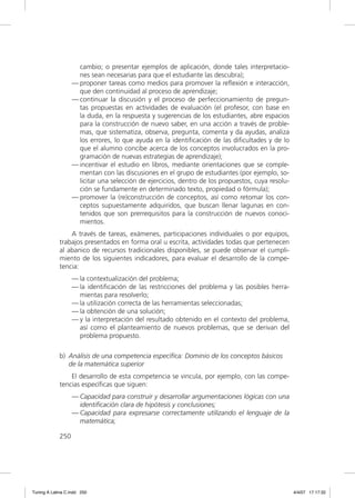 cambio; o presentar ejemplos de aplicación, donde tales interpretacio-
                     nes sean necesarias para que el estudiante las descubra);
                   — proponer tareas como medios para promover la reﬂexión e interacción,
                     que den continuidad al proceso de aprendizaje;
                   — continuar la discusión y el proceso de perfeccionamiento de pregun-
                     tas propuestas en actividades de evaluación (el profesor, con base en
                     la duda, en la respuesta y sugerencias de los estudiantes, abre espacios
                     para la construcción de nuevo saber, en una acción a través de proble-
                     mas, que sistematiza, observa, pregunta, comenta y da ayudas, analiza
                     los errores, lo que ayuda en la identiﬁcación de las diﬁcultades y de lo
                     que el alumno concibe acerca de los conceptos involucrados en la pro-
                     gramación de nuevas estrategias de aprendizaje);
                   — incentivar el estudio en libros, mediante orientaciones que se comple-
                     mentan con las discusiones en el grupo de estudiantes (por ejemplo, so-
                     licitar una selección de ejercicios, dentro de los propuestos, cuya resolu-
                     ción se fundamente en determinado texto, propiedad o fórmula);
                   — promover la (re)construcción de conceptos, así como retomar los con-
                     ceptos supuestamente adquiridos, que buscan llenar lagunas en con-
                     tenidos que son prerrequisitos para la construcción de nuevos conoci-
                     mientos.
                 A través de tareas, exámenes, participaciones individuales o por equipos,
             trabajos presentados en forma oral u escrita, actividades todas que pertenecen
             al abanico de recursos tradicionales disponibles, se puede observar el cumpli-
             miento de los siguientes indicadores, para evaluar el desarrollo de la compe-
             tencia:
                   — la contextualización del problema;
                   — la identiﬁcación de las restricciones del problema y las posibles herra-
                     mientas para resolverlo;
                   — la utilización correcta de las herramientas seleccionadas;
                   — la obtención de una solución;
                   — y la interpretación del resultado obtenido en el contexto del problema,
                     así como el planteamiento de nuevos problemas, que se derivan del
                     problema propuesto.

             b) Análisis de una competencia específica: Dominio de los conceptos básicos
                de la matemática superior
                 El desarrollo de esta competencia se vincula, por ejemplo, con las compe-
             tencias especíﬁcas que siguen:
                   — Capacidad para construir y desarrollar argumentaciones lógicas con una
                     identiﬁcación clara de hipótesis y conclusiones;
                   — Capacidad para expresarse correctamente utilizando el lenguaje de la
                     matemática;

             250




Tuning A Latina C.indd 250                                                                         4/4/07 17:17:32
 