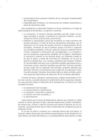 — Conocimiento de la evolución histórica de los conceptos fundamentales
                       de la matemática;
                     — Capacidad para contribuir a la construcción de modelos matemáticos a
                       partir de situaciones reales.
                   Esta competencia se desarrolla también en forma sistemática a lo largo de
               todo el programa de estudios, y se genera a través de:
                     — su motivación, al construir diversos ejemplos que den origen al con-
                       cepto sometido a estudio, al presentar su evolución histórica, y al pre-
                       sentarlo en forma intuitiva tanto como formal;
                     — mediante la participación activa del estudiante en todo momento del
                       proceso educativo, a través de lecturas previamente orientadas, que se
                       relacionan con los temas de estudio; durante la sistematización de los
                       conceptos, momento en que el profesor ayuda al alumno a organizar
                       los conceptos estudiados, a discutir sobre los alcances y extensión de los
                       mismos; mediante la construcción de contraejemplos, y la invitación a
                       que los estudiantes argumenten alrededor del concepto e identiﬁquen
                       su ubicación y relación en las distintas áreas y en diferentes niveles en
                       los que se aplica; a través del suministro de materiales, en los que se
                       ejercite la comprensión, uso, manejo y aplicación del concepto. También
                       es recomendable promover que se planteen posibles generalizaciones o
                       situaciones nuevas; presentar ejemplos que permitan reconocer parado-
                       jas que surgen de una aplicación del concepto; proponer ejemplos que
                       permitan reconocer inconsistencias que surgen de una aplicación mecá-
                       nica del concepto, fomentar discusiones sobre las ideas centrales y plan-
                       tear preguntas signiﬁcativas de aplicación de los conceptos abordados.
                    A través de tareas, exámenes, participaciones, trabajos presentados en for-
               ma oral u escrita, se puede observar el cumplimiento de los siguientes indicado-
               res, que permiten evaluar el desarrollo de la competencia, en relación con cada
               concepto concreto:
                     — la comprensión del concepto;
                     — su reconocimiento e identiﬁcación;
                     — su utilización, transmisión y aplicación;
                     — su relación con otros conceptos, y
                     — su generalización.
                    Cabe señalar que el grupo de Matemáticas observó que también es válido
               recorrer el camino opuesto, es decir, describir experiencias y exhibir indicadores,
               de manera que, al llevar a cabo las acciones que realiza el docente con sus es-
               tudiantes, se pueda veriﬁcar que en ellas se desarrollan las competencias que se
               proponen formar.
                    En lo que se reﬁere a materias con contenido teórico del ciclo básico, la
               situación clásica del proceso de enseñanza-aprendizaje es la del dictado de una
               clase teórica, por parte del profesor, y su correspondiente clase práctica a cargo

                                                                                             251




Tuning A Latina C.indd 251                                                                       4/4/07 17:17:33
 