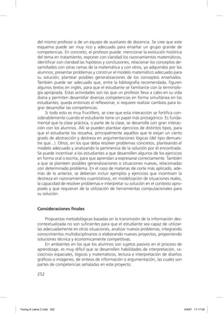 del mismo profesor o de un equipo de auxiliares de docencia. Se cree que este
             esquema puede ser muy rico y adecuado para enseñar un grupo grande de
             competencias. En concreto, el profesor puede: mencionar la evolución histórica
             del tema en tratamiento, exponer con claridad los razonamientos matemáticos,
             identiﬁcar con claridad las hipótesis y conclusiones, relacionar los conceptos de-
             sarrollados con otras ramas de la matemática y con otros, ya adquiridos por los
             alumnos; presentar problemas y construir el modelo matemático adecuado para
             su solución; plantear posibles generalizaciones de los conceptos enseñados.
             También puede ser adecuado que, entre la bibliografía recomendada, ﬁguren
             algunos textos en inglés, para que el estudiante se familiarice con la terminolo-
             gía apropiada. Estas actividades son las que un profesor lleva a cabo en su vida
             diaria y permiten desarrollar diversas competencias en forma simultánea en los
             estudiantes; queda entonces el reﬂexionar, si requiere realizar cambios para lo-
             grar desarrollar las competencias.
                  Si todo esto es muy fructífero, se cree que esta interacción se fortiﬁca con-
             siderablemente cuando el estudiante tiene un papel más protagónico. Es funda-
             mental que la clase práctica, o parte de la clase, se desarrolle con gran interac-
             ción con los alumnos. Allí se pueden plantear ejercicios de distintos tipos, para
             que el estudiante los resuelva, principalmente aquéllos que le exijan un cierto
             grado de abstracción y destreza en argumentaciones lógicas (del tipo demues-
             tre que...). Otros, en los que deba resolver problemas concretos, planteando el
             modelo adecuado y analizando la pertinencia de la solución por él encontrada.
             Se puede incentivar a los estudiantes a que desarrollen algunos de los ejercicios
             en forma oral o escrita, para que aprendan a expresarse correctamente. También
             a que se planteen posibles generalizaciones o situaciones nuevas, relacionadas
             con determinado problema. En el caso de materias de corte más aplicado, ade-
             más de lo anterior, se deberían incluir ejemplos y ejercicios que incentiven la
             destreza en razonamientos cuantitativos, en modelización de situaciones reales,
             la capacidad de resolver problemas e interpretar su solución en el contexto apro-
             piado y que requieran de la utilización de herramientas computacionales para
             su solución.


             Consideraciones finales

                  Propuestas metodológicas basadas en la transmisión de la información des-
             contextualizada no son suﬁcientes para que el estudiante sea capaz de utilizar-
             las adecuadamente en otras situaciones, analizar nuevos problemas, integrando
             conocimientos multidisciplinarios o elaborando nuevos proyectos, proponiendo
             soluciones técnica y económicamente competitivas.
                  En ambientes en los que los alumnos son sujetos pasivos en el proceso de
             aprendizaje, es muy difícil que se desarrollen habilidades de interpretación, ra-
             ciocinios espaciales, lógicos y matemáticos, lectura e interpretación de diseños
             gráﬁcos o imágenes, de síntesis de información o argumentación, las cuales son
             partes de competencias señaladas en este proyecto.

             252




Tuning A Latina C.indd 252                                                                        4/4/07 17:17:33
 
