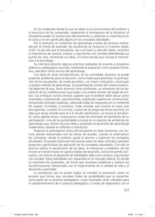 En los ambientes donde lo que se valora es el conocimiento del profesor y
               la estructura de los contenidos, respetando el cronograma de la disciplina, el
               estudiante puede no involucrarse afectivamente y cuestionar su importancia en
               el curso y no ver signiﬁcado alguno en los conceptos abordados.
                    Por el contrario, en ambientes de aprendizaje a través de acciones motiva-
               das por el interés de aprender, los estudiantes se involucran y muestran dispo-
               sición. Es por ello que el estudiante, sea cual fuere su área de interés, reconoce
               la importancia de razonar, analizar y argumentar con claridad defendiendo sus
               puntos de vista, mostrando sus ideas, al mismo tiempo que maneja la informa-
               ción y la tecnología.
                    Se intentará describir algunas prácticas realizadas de acuerdo al propósito
               didáctico y pedagógico asumido, resaltando la evaluación como proceso forma-
               tivo, vale decir como recurso del aprendizaje.
                    Con base en estas consideraciones, en las actividades docentes se puede
               proponer problemas para la discusión, como medio para promover la participa-
               ción de los estudiantes, de modo que éstos, con mayor motivación, construyan
               su propio método de aprendizaje. La posibilidad de cambio del sistema tradicio-
               nal depende de que, tanto alumnos como profesores, se convenzan de los be-
               neﬁcios de las modiﬁcaciones que exigen una amplia revisión del papel de am-
               bos. Los enfoques constructivistas sugieren que el profesor debe actuar como
               orientador, cuestionando, argumentando, aceptando sugerencias constructivas,
               rechazando actitudes negativas, valorando todas las respuestas en un ambiente
               de respeto, humildad, y conﬁanza. Cabe recordar que enseñar es hacer que
               otro aprenda, convertir el currículo, a partir de las preguntas de los alumnos, en
               algo que tenga sentido para él y le resulte satisfactorio. Le tocará al estudian-
               te, como agente activo, involucrarse y tratar de reconocer los beneﬁcios de su
               participación. Una de las posibilidades consiste en la creación de ambientes de
               aprendizaje que utilizan recursos Web y posibilitan el desarrollo del aprendizaje
               colaborativo, basado en reﬂexión e interacción.
                    Propiciar la participación activa del estudiante en todo momento, con lec-
               turas previas relacionadas con los temas de estudio, cuando se sistematicen
               los conceptos, donde el profesor ayuda al alumno a organizar los conceptos
               estudiados. Se pueden promover discusiones sobre las ideas centrales y plantear
               preguntas signiﬁcativas de aplicación de los conceptos abordados. Con ello se
               procura valorar la socialización de las ideas, el interactuar y colaborar. Así los
               errores se transformarán en oportunidades de desarrollo, (re)construyendo con-
               ceptos, con vista en el desarrollo de habilidades tales como analizar, argumentar
               con claridad. Estas habilidades son requeridas en el mercado laboral, en donde
               se insertarán los graduados, de forma que resuelvan problemas y realicen las
               transformaciones relacionadas con el mejoramiento de la calidad de vida y el
               desarrollo sustentable.
                    La perspectiva que se puede sugerir es concebir la evaluación como un
               proceso que forma, que considera todas las posibilidades que se presentan
               como parte de un proceso pedagógico, cuyos resultados serán utilizados para
               el (re)planteamiento de la práctica pedagógica, a modo de diagnóstico con el

                                                                                            253




Tuning A Latina C.indd 253                                                                      4/4/07 17:17:33
 