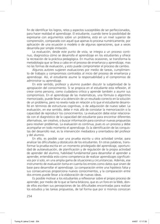 ﬁn de identiﬁcar los logros, retos y aspectos susceptibles de ser perfeccionados,
             para hacer realidad el aprendizaje. El estudiante, cuando tiene la posibilidad de
             expresarse con argumentos sobre un problema, está en un nivel superior de
             comprensión, comparado con aquél que apenas lo procesa numéricamente, por
             aplicación de una ecuación o modelo o de algunas operaciones, que a veces
             desarrolla por simple imitación.
                  La evaluación, desde este punto de vista, se integra a un proceso conti-
             nuo, diagnostica cómo se desarrolla el aprendizaje en los estudiantes y ofrece
             la recreación de la práctica pedagógica. En muchas ocasiones, se transforma la
             metodología que se lleva a cabo en el proceso de enseñanza y aprendizaje, mas
             no las formas de evaluación, y esto puede comprometer el proceso de cambio.
                  Algunos autores sugieren evaluaciones por medio de tareas, cumplimien-
             to de trabajos y compromisos contraídos al inicio del proceso de enseñanza y
             aprendizaje. Así, el estudiante asume la responsabilidad y el compromiso de
             administrar su aprendizaje.
                  En este sentido, profesor y alumno pueden discutir la subjetividad de la
             apropiación del conocimiento. Si se propicia en el estudiante esta reﬂexión, él
             crece como persona, como ciudadano crítico y aprende también a asumir sus
             compromisos. En el aprendizaje de las matemáticas, una fórmula o algoritmo
             memorizado, puede llevar a la obtención de un resultado correcto en la solución
             de un problema, pero no revela nada en relación a lo que el estudiante desarro-
             lló en términos de estructuras cognitivas, o de adquisición de nuevo saber. La
             evaluación, en ese sentido, debe ir más allá de constatar la memorización o la
             capacidad de reproducir los conocimientos. La evaluación debe estar relaciona-
             da con el diagnóstico de la capacidad del estudiante para encontrar diferentes
             alternativas, ser creativo, o buscar información para construir nuevas propuestas
             para resolver problemas. La evaluación es continua, pues es un proceso y debe
             acompañar en todo momento el aprendizaje. Es la identiﬁcación de las conquis-
             tas del desarrollo real, es la intervención mediadora y orientadora del profesor
             y del alumno.
                  En ello, es posible usar una prueba escrita u otra actividad similar, para
             analizar las diﬁcultades y obstáculos de los estudiantes. En otras palabras, trans-
             formar la prueba escrita en un momento privilegiado del aprendizaje, oportuni-
             dad de autoevaluación, de planiﬁcación y de regulación de la propia actividad
             de aprender del alumno, habilidad fundamental para desarrollar el aprender a
             aprender, entendida esto como competencia de realizar aprendizajes signiﬁcati-
             vos por sí solo, en una amplia gama de situaciones y circunstancias. Además, ese
             instrumento de evaluación toma en cuenta los errores como datos que sirven de
             base para desarrollar el aprendizaje. La comparación entre una hipótesis falsa y
             sus consecuencias proporciona nuevos conocimientos, y la comparación entre
             dos errores puede llevar a la elaboración de nuevas ideas.
                  Es posible motivar a los estudiantes a reﬂexionar sobre el propio proceso de
             aprender, por medio de lo que se llama bitácora, que es un foro en la Web, don-
             de ellos escriben sus percepciones de las diﬁcultades encontradas para realizar
             los estudios y las tareas propuestas, de tal forma que por sí mismos conozcan

             254




Tuning A Latina C.indd 254                                                                         4/4/07 17:17:33
 
