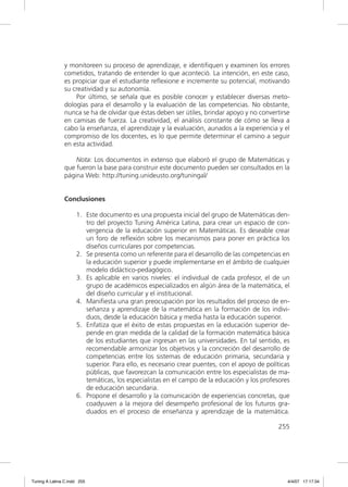 y monitoreen su proceso de aprendizaje, e identiﬁquen y examinen los errores
               cometidos, tratando de entender lo que aconteció. La intención, en este caso,
               es propiciar que el estudiante reﬂexione e incremente su potencial, motivando
               su creatividad y su autonomía.
                   Por último, se señala que es posible conocer y establecer diversas meto-
               dologías para el desarrollo y la evaluación de las competencias. No obstante,
               nunca se ha de olvidar que éstas deben ser útiles, brindar apoyo y no convertirse
               en camisas de fuerza. La creatividad, el análisis constante de cómo se lleva a
               cabo la enseñanza, el aprendizaje y la evaluación, aunados a la experiencia y el
               compromiso de los docentes, es lo que permite determinar el camino a seguir
               en esta actividad.

                   Nota: Los documentos in extenso que elaboró el grupo de Matemáticas y
               que fueron la base para construir este documento pueden ser consultados en la
               página Web: http://tuning.unideusto.org/tuningal/


               Conclusiones

                     1. Este documento es una propuesta inicial del grupo de Matemáticas den-
                        tro del proyecto Tuning América Latina, para crear un espacio de con-
                        vergencia de la educación superior en Matemáticas. Es deseable crear
                        un foro de reﬂexión sobre los mecanismos para poner en práctica los
                        diseños curriculares por competencias.
                     2. Se presenta como un referente para el desarrollo de las competencias en
                        la educación superior y puede implementarse en el ámbito de cualquier
                        modelo didáctico-pedagógico.
                     3. Es aplicable en varios niveles: el individual de cada profesor, el de un
                        grupo de académicos especializados en algún área de la matemática, el
                        del diseño curricular y el institucional.
                     4. Maniﬁesta una gran preocupación por los resultados del proceso de en-
                        señanza y aprendizaje de la matemática en la formación de los indivi-
                        duos, desde la educación básica y media hasta la educación superior.
                     5. Enfatiza que el éxito de estas propuestas en la educación superior de-
                        pende en gran medida de la calidad de la formación matemática básica
                        de los estudiantes que ingresan en las universidades. En tal sentido, es
                        recomendable armonizar los objetivos y la concreción del desarrollo de
                        competencias entre los sistemas de educación primaria, secundaria y
                        superior. Para ello, es necesario crear puentes, con el apoyo de políticas
                        públicas, que favorezcan la comunicación entre los especialistas de ma-
                        temáticas, los especialistas en el campo de la educación y los profesores
                        de educación secundaria.
                     6. Propone el desarrollo y la comunicación de experiencias concretas, que
                        coadyuven a la mejora del desempeño profesional de los futuros gra-
                        duados en el proceso de enseñanza y aprendizaje de la matemática.

                                                                                             255




Tuning A Latina C.indd 255                                                                       4/4/07 17:17:34
 