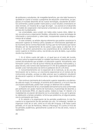 de profesores y estudiantes, de innegables beneﬁcios, por otro lado favorece la
             igualdad en cuanto al acceso a programas de educación universitaria, ya que,
             gracias al inusitado desarrollo de las nuevas tecnologías, estudiantes de distin-
             tos continentes y países pueden matricularse y cursar estudios universitarios en
             sitios remotos, sin moverse de su lugar de origen. Los avances en el desarrollo
             del modelo de cooperación internacional universitaria son el corolario de este
             proceso de mundialización.
                  Las universidades, para cumplir con todos estos nuevos retos, deben te-
             ner una estructura y organización ﬂexibles, utilizando las nuevas tecnologías de
             información y comunicación y, sobre todo, incorporando sistemas de asegura-
             miento de la calidad.
                  En este contexto, se señalan algunos elementos que podrían caracterizar la
             educación superior en América Latina, basados en informaciones aportadas en
             las reuniones de los Centros Nacionales Tuning y por los formularios que fueron
             llenados por los representantes de los países cuyas copias se adjuntan en el
             Anexo 2. Un primer acercamiento a las características de los sistemas de edu-
             cación superior en América Latina, nos brinda una serie de datos, cuyo análisis
             resulta muy ilustrativo:

                  1. En el último cuarto del siglo XX, al igual que en el resto del mundo,
             América Latina ha experimentado un notable crecimiento y diversiﬁcación en el
             número de estudiantes que acceden a la educación superior. Actualmente, esta
             formación cuenta con más de quince millones de estudiantes matriculados y, a
             pesar de esto, este número sólo representa el 31,5% de la población que podría
             acceder a ese nivel educativo (se estima la población de 20 a 24 años).
                  2. Concomitantemente con la expansión de la matrícula, se da una alta
             feminización de la misma y un crecimiento exponencial en el número de las
             instituciones privadas, aunque se debe precisar que la población estudiantil
             de educación superior, en América Latina, sigue siendo mayoritariamente pú-
             blica.
                  Este continuo crecimiento de la educación superior responde a una deman-
             da cada vez mayor. Sin embargo, el aumento de la cobertura, si no se lo hace de
             una manera planiﬁcada, podría traer consigo un deterioro de la calidad.
                  3. El plantel docente de las universidades latinoamericanas está conformado
             por profesores con grado máximo de licenciatura, el porcentaje de docentes a
             nivel de doctorado (PhD), en algunos países, todavía es bajo. En relación a la
             modalidad de vinculación del docente con la universidad, no es, por lo general,
             la «dedicación a tiempo completo» la forma que predomina, en algunos países,
             sino la contratación por horas.
                  4. En relación a la organización de los períodos académicos, lo más fre-
             cuente es la organización de dos períodos por año. Sin embargo, también se
             organizan ciclos de un año, como en el caso del Uruguay, o de hasta cuatro
             períodos, en el caso de Honduras, México o Nicaragua. En cuanto al inicio de
             los períodos académicos, generalmente sucede en el mes de enero, marzo o
             septiembre.

             26




Tuning A Latina C.indd 26                                                                        4/4/07 17:16:25
 