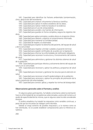 V41. Capacidad para identiﬁcar los factores ambientales (contaminación,
             clima, destrucción del ecosistema).
                 V42. Capacidad para analizar críticamente la literatura cientíﬁca.
                 V43. Capacidad para aplicar el análisis estadístico de los datos.
                 V44. Capacidad para realizar medicina basada en la evidencia
                 V45. Capacidad para el uso de computadores.
                 V46. Capacidad para acceder a las fuentes de información.
                 V47. Capacidad para guardar en forma completa y segura los registros mé-
             dicos.
                 V48. Capacidad para aplicar principios y análisis éticos en el ejercicio clínico.
                 V49. Capacidad para obtener y registrar el consentimiento informado.
                 V50. Capacidad para mantener la conﬁdencialidad.
                 V51. Capacidad de respeto a la diversidad.
                 V52. Capacidad para respetar los derechos del paciente, del equipo de salud
             y de la comunidad.
                 V53. Capacidad para respetar y brindar cuidados al paciente terminal.
                 V54. Capacidad para expedir certiﬁcados de acuerdo con la legislación.
                 V55. Capacidad para informar las enfermedades de notiﬁcación obligatoria.
                 V56. Capacidad para reconocer la estructura y funcionamiento del sistema
             de salud.
                 V57. Capacidad para administrar y gestionar los distintos sistemas de salud
             de la población.
                 V58. Capacidad para participar efectiva y activamente dentro del equipo de
             salud y en la comunidad.
                 V59. Capacidad para reconocer y aplicar las políticas y programas de salud
             del país.
                 V60. Capacidad para reconocer y gestionar los recursos para la atención en
             salud.
                 V61. Capacidad para reconocer el perﬁl epidemiológico de la población.
                 V62. Capacidad para reconocer y aplicar los principios de promoción de la
             salud y prevención de enfermedades.
                 V63. Capacidad para conocer, aplicar, y respetar las normas de bioseguridad.


             Observaciones generales sobre el formato y análisis

                 En algunos países participantes, ha habido comentarios sobre la orientación
             hacia la enfermedad de las competencias seleccionadas y acerca del número y el
             grado de especiﬁcidad de las mismas, que en algunos casos ha sido considerado
             excesivo.
                 El análisis estadístico ha tratado las respuestas como variables continuas, a
             pesar de que las encuestas las trabajan como discretas.
                 Debido al rango estrecho de posibles respuestas y a la manera como se
             han distribuido, no se puede establecer comparaciones para la inferencia es-
             tadística.

             260




Tuning A Latina C.indd 260                                                                           4/4/07 17:17:35
 