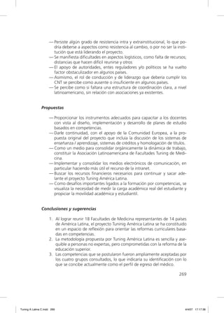 — Persiste algún grado de resistencia intra y extrainstitucional, lo que po-
                       dría deberse a aspectos como resistencia al cambio, o por no ser la insti-
                       tución que está liderando el proyecto.
                     — Se maniﬁesta diﬁcultades en aspectos logísticos, como falta de recursos;
                       distancias que hacen difícil reunirse y otros
                     — El apoyo de autoridades, entes reguladores y/o políticos se ha vuelto
                       factor obstaculizador en algunos países.
                     — Asimismo, el rol de conducción y de liderazgo que debería cumplir los
                       CNT se percibe como ausente o insuﬁciente en algunos países.
                     — Se percibe como si faltara una estructura de coordinación clara, a nivel
                       latinoamericano, sin relación con asociaciones ya existentes.


               Propuestas

                     — Proporcionar los instrumentos adecuados para capacitar a los docentes
                       con vista al diseño, implementación y desarrollo de planes de estudio
                       basados en competencias.
                     — Darle continuidad, con el apoyo de la Comunidad Europea, a la pro-
                       puesta original del proyecto que incluía la discusión de los sistemas de
                       enseñanza / aprendizaje, sistemas de créditos y homologación de títulos.
                     — Como un medio para consolidar orgánicamente la dinámica de trabajo,
                       constituir la Asociación Latinoamericana de Facultades Tuning de Medi-
                       cina.
                     — Implementar y consolidar los medios electrónicos de comunicación, en
                       particular haciendo más útil el recurso de la intranet.
                     — Buscar los recursos ﬁnancieros necesarios para continuar y sacar ade-
                       lante el proyecto Tuning América Latina.
                     — Como desafíos importantes ligados a la formación por competencias, se
                       visualiza la necesidad de medir la carga académica real del estudiante y
                       propiciar la movilidad académica y estudiantil.


               Conclusiones y sugerencias

                     1. Al lograr reunir 18 Facultades de Medicina representantes de 14 países
                        de América Latina, el proyecto Tuninig América Latina se ha constituido
                        en un espacio de reﬂexión para orientar las reformas curriculares basa-
                        das en competencias.
                     2. La metodología propuesta por Tuning América Latina es sencilla y ase-
                        quible a personas no expertas, pero comprometidas con la reforma de la
                        educación superior.
                     3. Las competencias que se postularon fueron ampliamente aceptadas por
                        los cuatro grupos consultados, lo que indicaría su identiﬁcación con lo
                        que se concibe actualmente como el perﬁl de egreso del médico.

                                                                                             269




Tuning A Latina C.indd 269                                                                      4/4/07 17:17:38
 