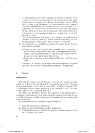 4. Las competencias emergentes asociadas al desempeño profesional de
                      la medicina, como las relacionadas con la gestión de servicios de salud,
                      bioética, aspectos legales, informática y comunicación, fueron caliﬁca-
                      das con mayor grado de dispersión, en comparación con las competen-
                      cias tradicionales referidas al acto médico (historia clínica, examen físico,
                      diagnóstico, plan terapéutico), las mejor caliﬁcadas en los cuatro grupos.
                      Por otra parte, el resultado de las encuestas evidencia la existencia de
                      una brecha entre la importancia dada a la competencia y el nivel de
                      logro de la misma.
                   5. Cabe entonces concluir que, entre otros factores y de acuerdo con el
                      contexto, es necesario modiﬁcar adecuadamente la estructura, los con-
                      tenidos y procesos de evaluación de los programas formativos.
                   6. Para desarrollar los resultados derivados del proyecto Tuning América
                      Latina es imprescindible:
                       — Difundir a nivel local, los resultados obtenidos hasta el momento, a
                         ﬁn de obtener el compromiso del mayor número posible de actores.
                       — Asegurar la adecuada formación de los mismos, así como el intercam-
                         bio y difusión de experiencias y documentos.
                       — Garantizar el apoyo de las autoridades académicas y políticas impli-
                         cadas.
                   7. Finalmente, se considera de la mayor relevancia la oportuna colabora-
                      ción de la Unión Europea y el acompañamiento de Tuning Europa.



             4.12. QUÍMICA

             Introducción

                  El grupo del área temática de Química se conformó en San José de Cos-
             ta Rica, en la Tercera Reunión General del proyecto Tuning y Primera Reunión
             General para las áreas nuevas, que se realizó del 22 al 24 de Febrero de 2006.
             Los países participantes fueron: Argentina, Brasil, Colombia, Chile, Costa Rica,
             Ecuador, México, Perú, Uruguay y Venezuela.
                  Se elaboró una descripción del área de la Química en los países y las uni-
             versidades involucradas, así como de las competencias especíﬁcas que deﬁnen
             el perﬁl profesional y ejemplos de cómo enseñar y evaluar dichas competencias
             en los estudiantes.
                  El presente documento consta de las siguientes partes:

                   1. Mapa del área temática de Química;
                   2. Competencias especíﬁcas para el área de Química;
                   3. Análisis del resultado de la consulta sobre las competencias especíﬁcas
                      para la profesión de químico;

             270




Tuning A Latina C.indd 270                                                                            4/4/07 17:17:39
 