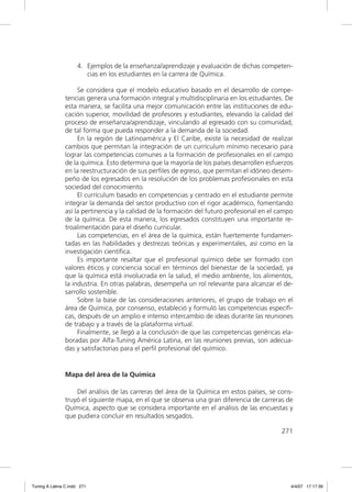 4. Ejemplos de la enseñanza/aprendizaje y evaluación de dichas competen-
                        cias en los estudiantes en la carrera de Química.

                    Se considera que el modelo educativo basado en el desarrollo de compe-
               tencias genera una formación integral y multidisciplinaria en los estudiantes. De
               esta manera, se facilita una mejor comunicación entre las instituciones de edu-
               cación superior, movilidad de profesores y estudiantes, elevando la calidad del
               proceso de enseñanza/aprendizaje, vinculando al egresado con su comunidad,
               de tal forma que pueda responder a la demanda de la sociedad.
                    En la región de Latinoamérica y El Caribe, existe la necesidad de realizar
               cambios que permitan la integración de un currículum mínimo necesario para
               lograr las competencias comunes a la formación de profesionales en el campo
               de la química. Esto determina que la mayoría de los países desarrollen esfuerzos
               en la reestructuración de sus perﬁles de egreso, que permitan el idóneo desem-
               peño de los egresados en la resolución de los problemas profesionales en esta
               sociedad del conocimiento.
                    El currículum basado en competencias y centrado en el estudiante permite
               integrar la demanda del sector productivo con el rigor académico, fomentando
               así la pertinencia y la calidad de la formación del futuro profesional en el campo
               de la química. De esta manera, los egresados constituyen una importante re-
               troalimentación para el diseño curricular.
                    Las competencias, en el área de la química, están fuertemente fundamen-
               tadas en las habilidades y destrezas teóricas y experimentales, así como en la
               investigación cientíﬁca.
                    Es importante resaltar que el profesional químico debe ser formado con
               valores éticos y conciencia social en términos del bienestar de la sociedad, ya
               que la química está involucrada en la salud, el medio ambiente, los alimentos,
               la industria. En otras palabras, desempeña un rol relevante para alcanzar el de-
               sarrollo sostenible.
                    Sobre la base de las consideraciones anteriores, el grupo de trabajo en el
               área de Química, por consenso, estableció y formuló las competencias especíﬁ-
               cas, después de un amplio e intenso intercambio de ideas durante las reuniones
               de trabajo y a través de la plataforma virtual.
                    Finalmente, se llegó a la conclusión de que las competencias genéricas ela-
               boradas por Alfa-Tuning América Latina, en las reuniones previas, son adecua-
               das y satisfactorias para el perﬁl profesional del químico.


               Mapa del área de la Química

                   Del análisis de las carreras del área de la Química en estos países, se cons-
               truyó el siguiente mapa, en el que se observa una gran diferencia de carreras de
               Química, aspecto que se considera importante en el análisis de las encuestas y
               que pudiera concluir en resultados sesgados.

                                                                                            271




Tuning A Latina C.indd 271                                                                      4/4/07 17:17:39
 