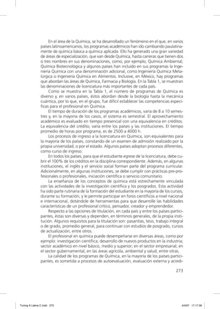 En el área de la Química, se ha desarrollado un fenómeno en el que, en varios
               países latinoamericanos, los programas académicos han ido cambiando paulatina-
               mente de química básica a química aplicada. Ello ha generado una gran variedad
               de áreas de especialización, que van desde Química, hasta carreras que tienen dos
               o tres nombres en sus denominaciones, como, por ejemplo, Química Ambiental,
               Química Biotecnológica y algunos países han incluido en sus programas la Inge-
               niería Química con una denominación adicional, como Ingeniería Química Meta-
               lúrgica o Ingeniería Química en Alimentos. Inclusive, en México, hay programas
               que abordan las áreas de Química, Farmacia y Biología. En la Tabla 1, se muestran
               las denominaciones de licenciatura más importantes de cada país.
                    Como se muestra en la Tabla 1, el número de programas de Química es
               diverso y, en varios países, éstos abordan desde la biología hasta la mecánica
               cuántica, por lo que, en el grupo, fue difícil establecer las competencias especí-
               ﬁcas para el profesional en Química.
                    El tiempo de duración de los programas académicos, varía de 8 a 10 semes-
               tres y, en la mayoría de los casos, el sistema es semestral. El aprovechamiento
               académico es evaluado en tiempo presencial con una equivalencia en créditos.
               La equivalencia del crédito, varía entre los países y las instituciones. El tiempo
               promedio de horas por programa, es de 2500 a 4000 h.
                    Los procesos de ingreso a la licenciatura en Química, son equivalentes para
               la mayoría de los países, constando de un examen de admisión realizado por la
               propia universidad, o por el estado. Algunos países adoptan procesos diferentes,
               como curso de ingreso.
                    En todos los países, para que el estudiante egrese de la licenciatura, debe cu-
               brir el 100% de los créditos en la disciplina correspondiente. Además, en algunas
               instituciones, el inglés y el servicio social forman parte del programa curricular.
               Adicionalmente, en algunas instituciones, se debe cumplir con prácticas pre-pro-
               fesionales o profesionales, iniciación cientíﬁca o servicio comunitario.
                    La enseñanza de los conceptos de química está estrechamente vinculada
               con las actividades de la investigación cientíﬁca y los posgrados. Esta actividad
               ha sido parte rutinaria de la formación del estudiante en la mayoría de los cursos,
               durante su formación, y le permite participar en foros cientíﬁcos a nivel nacional
               e internacional, dotándole de herramientas para que desarrolle las habilidades
               características de un profesional crítico, pensador, creador y emprendedor.
                    Respecto a las opciones de titulación, en cada país y entre los países partici-
               pantes, éstas son diversas y dependen, en términos generales, de la propia insti-
               tución. Algunos requisitos para la titulación son: pasantías, tesis, trabajo integral
               o de grado, promedio general, para continuar con estudios de posgrado, cursos
               de actualización, entre otros.
                    El profesional en química puede desempeñarse en diversas áreas, como por
               ejemplo: investigación cientíﬁca; desarrollo de nuevos productos en la industria;
               sector académico en nivel básico, medio y superior; en el sector empresarial; en
               el sector gubernamental, en las áreas agrícola, ambiental y salud, entre otras.
                    La calidad de los programas de Química, en la mayoría de los países partici-
               pantes, es sometida a procesos de autoevaluación, evaluación externa y acredi-

                                                                                               273




Tuning A Latina C.indd 273                                                                         4/4/07 17:17:39
 
