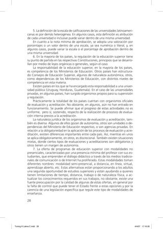 5. La deﬁnición de la escala de caliﬁcaciones de las universidades latinoameri-
             canas es por demás heterogénea. En algunos casos, esta deﬁnición es atribución
             de cada universidad e inclusive puede variar dentro de una misma universidad.
                  En cuanto a la nota mínima de aprobación, se adopta una valoración por
             porcentajes o un valor dentro de una escala, ya sea numérica o literal, y, en
             algunos casos, puede variar la escala o el porcentaje de aprobación dentro de
             una misma universidad.
                  6. En la mayoría de los países, la regulación de la educación superior tiene
             su punto de partida en las respectivas Constituciones, principios que se desarro-
             llan por medio de leyes orgánicas o generales, según el caso.
                  La responsabilidad de la educación superior, en la mayoría de los países,
             es competencia de los Ministerios de Educación. Otros países han estructura-
             do Consejos de Educación Superior, algunos de naturaleza autonómica, otros,
             como dependencias de los Ministerios de Educación, con distintos niveles de
             competencia en esta materia.
                  Existen países en los que se ha encargado esta responsabilidad a una univer-
             sidad pública (Uruguay, Honduras, Guatemala). En el caso de las universidades
             privadas, en algunos países, han surgido organismos propios para su supervisión
             y regulación.
                  Prácticamente la totalidad de los países cuentan con organismos oﬁciales
             de evaluación y acreditación. No obstante, en algunos, aún no han entrado en
             funcionamiento. Se puede aﬁrmar que el progreso de estas actividades no es
             uniforme, pero sí, sostenido, respecto de la realización de procesos de evalua-
             ción interna previos a la acreditación.
                  La naturaleza jurídica de los organismos de evaluación y acreditación, tam-
             bién es diversa. Algunos de ellos gozan de autonomía, otros son unidades o de-
             pendencias del Ministerio de Educación respectivo, o son agencias privadas. En
             relación a la obligatoriedad en la aplicación de los procesos de evaluación y acre-
             ditación, existen diferencias importantes entre cada país. Así, mientras en unos
             se aplica obligatoriamente, en otros, es discrecional. También existen situaciones
             mixtas, donde ciertos tipos de evaluaciones y acreditaciones son obligatorios y
             otros tienen un margen de autonomía.
                  7. La oferta de programas de educación superior con modalidades no
             presenciales, caracterizadas por una presencia mínima del profesor con sus es-
             tudiantes, que emprenden el diálogo didáctico a través de los medios tradicio-
             nales de comunicación o de Internet ha proliferado. Estas modalidades toman
             diferentes nombres: modalidad semi-presencial, a distancia, en línea, virtual,
             aprendizaje abierto, etc. Estas alternativas están proporcionando a los adultos
             una segunda oportunidad de estudios superiores y están ayudando a quienes
             tienen limitaciones de tiempo, distancia, trabajo o de naturaleza física, a ac-
             tualizar los conocimientos requeridos en sus trabajos; no obstante, existe una
             fuerte preocupación por la calidad de algunas de estas ofertas, en general por
             la falta de control que puede tener el Estado frente a estas opciones y por la
             carencia de una legislación especíﬁca que regule este tipo de modalidades de
             enseñanza.

             28




Tuning A Latina C.indd 28                                                                           4/4/07 17:16:26
 