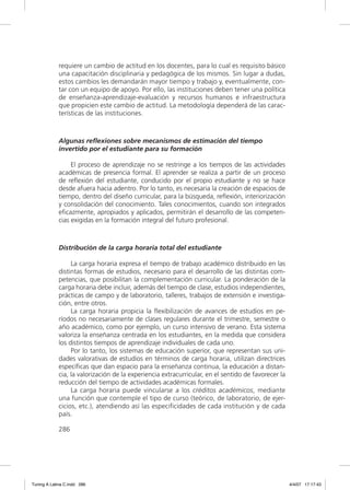 requiere un cambio de actitud en los docentes, para lo cual es requisito básico
             una capacitación disciplinaria y pedagógica de los mismos. Sin lugar a dudas,
             estos cambios les demandarán mayor tiempo y trabajo y, eventualmente, con-
             tar con un equipo de apoyo. Por ello, las instituciones deben tener una política
             de enseñanza-aprendizaje-evaluación y recursos humanos e infraestructura
             que propicien este cambio de actitud. La metodología dependerá de las carac-
             terísticas de las instituciones.



             Algunas reflexiones sobre mecanismos de estimación del tiempo
             invertido por el estudiante para su formación

                  El proceso de aprendizaje no se restringe a los tiempos de las actividades
             académicas de presencia formal. El aprender se realiza a partir de un proceso
             de reﬂexión del estudiante, conducido por el propio estudiante y no se hace
             desde afuera hacia adentro. Por lo tanto, es necesaria la creación de espacios de
             tiempo, dentro del diseño curricular, para la búsqueda, reﬂexión, interiorización
             y consolidación del conocimiento. Tales conocimientos, cuando son integrados
             eﬁcazmente, apropiados y aplicados, permitirán el desarrollo de las competen-
             cias exigidas en la formación integral del futuro profesional.



             Distribución de la carga horaria total del estudiante

                  La carga horaria expresa el tiempo de trabajo académico distribuido en las
             distintas formas de estudios, necesario para el desarrollo de las distintas com-
             petencias, que posibilitan la complementación curricular. La ponderación de la
             carga horaria debe incluir, además del tiempo de clase, estudios independientes,
             prácticas de campo y de laboratorio, talleres, trabajos de extensión e investiga-
             ción, entre otros.
                  La carga horaria propicia la ﬂexibilización de avances de estudios en pe-
             ríodos no necesariamente de clases regulares durante el trimestre, semestre o
             año académico, como por ejemplo, un curso intensivo de verano. Esta sistema
             valoriza la enseñanza centrada en los estudiantes, en la medida que considera
             los distintos tiempos de aprendizaje individuales de cada uno.
                  Por lo tanto, los sistemas de educación superior, que representan sus uni-
             dades valorativas de estudios en términos de carga horaria, utilizan directrices
             especíﬁcas que dan espacio para la enseñanza continua, la educación a distan-
             cia, la valorización de la experiencia extracurricular, en el sentido de favorecer la
             reducción del tiempo de actividades académicas formales.
                  La carga horaria puede vincularse a los créditos académicos, mediante
             una función que contemple el tipo de curso (teórico, de laboratorio, de ejer-
             cicios, etc.), atendiendo así las especiﬁcidades de cada institución y de cada
             país.

             286




Tuning A Latina C.indd 286                                                                           4/4/07 17:17:43
 