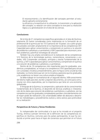 El reconocimiento y la identiﬁcación del concepto permiten al estu-
                      diante aplicarlo correctamente.
                      La eﬁciencia y la exactitud en la utilización, la transmisión y la aplicación
                      del concepto, su relación con otros conceptos le sirve para su resolución
                      lógica y su generalización en el área de las ciencias.


             Conclusiones

                   De la lista de 21 competencias especíﬁcas generadas en el área de Química,
             solamente 20 fueron consideradas como importantes en la formación de un
             profesional de la química por las 1512 personas de 10 países. Los cuatro grupos
             encuestados coinciden ampliamente en la importancia de las competencias V01
             Capacidad para aplicar conocimientos y comprensión en química a la solución
             de problemas cualitativos y cuantitativos y V04 Capacidad para reconocer y ana-
             lizar problemas y planiﬁcar estrategias de solución.
                   También hay una amplia coincidencia en la realización de las competencias
             V12 Dominio de la terminología química, nomenclatura, conversiones y uni-
             dades, V02 Comprender conceptos, principios y teorías fundamentales de la
             química, y V01 Capacidad para aplicar conocimientos y comprensión en química
             a la solución de problemas cualitativos y cuantitativos.
                   Dentro de las 10 competencias más importantes para los graduados, aca-
             démicos y empleadores, se incluye a la competencia V18 Capacidad para actuar
             con curiosidad, iniciativa y emprendimiento, pero no ﬁgura como una de las más
             realizadas. La misma tiene que ver con la iniciativa y pareciera que los graduados
             y los académicos no tienen una cultura amplia al respecto.
                   Se debe trabajar en la enseñanza de un segundo idioma, V08 conocimiento
             del idioma inglés para leer, escribir y exponer documentos, así como para comu-
             nicarse con otros especialistas, por la importancia que tiene en una economía
             globalizada.
                   El lenguaje de la Química, la comprensión y aplicación de los conocimientos
             fundamentales de la Química, el desarrollo de técnicas analíticas e interpreta-
             ción de los datos para solución de problemas cuantitativos y cualitativos, son las
             competencias que los graduados y empleadores perciben coincidentemente con
             el mayor grado de realización y las universidades deben de abocarse a desarro-
             llar las metodologías y procedimientos áulicos y extra áulicos para profundizar
             en su realización.


             Perspectivas de Futuro y Temas Pendientes

                 Es indispensable dar continuidad a lo que se ha iniciado en el proyecto
             Tuning, América Latinaen términos de la deﬁnición de las competencias es-
             pecíﬁcas en Química, comunes para los países participantes, lo que ha con-
             ducido al primer paso hacia el logro de consensos que permitan en el futuro

             288




Tuning A Latina C.indd 288                                                                            4/4/07 17:17:43
 