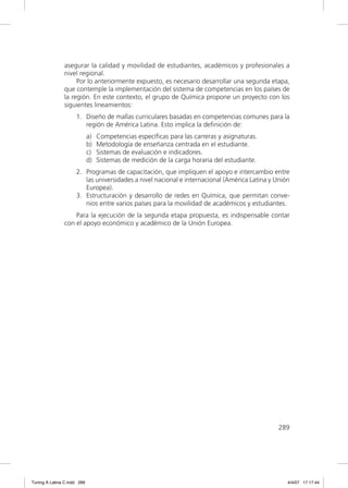 asegurar la calidad y movilidad de estudiantes, académicos y profesionales a
               nivel regional.
                    Por lo anteriormente expuesto, es necesario desarrollar una segunda etapa,
               que contemple la implementación del sistema de competencias en los países de
               la región. En este contexto, el grupo de Química propone un proyecto con los
               siguientes lineamientos:
                     1. Diseño de mallas curriculares basadas en competencias comunes para la
                        región de América Latina. Esto implica la deﬁnición de:
                             a)   Competencias especíﬁcas para las carreras y asignaturas.
                             b)   Metodología de enseñanza centrada en el estudiante.
                             c)   Sistemas de evaluación e indicadores.
                             d)   Sistemas de medición de la carga horaria del estudiante.
                     2. Programas de capacitación, que impliquen el apoyo e intercambio entre
                        las universidades a nivel nacional e internacional (América Latina y Unión
                        Europea).
                     3. Estructuración y desarrollo de redes en Química, que permitan conve-
                        nios entre varios países para la movilidad de académicos y estudiantes.
                   Para la ejecución de la segunda etapa propuesta, es indispensable contar
               con el apoyo económico y académico de la Unión Europea.




                                                                                             289




Tuning A Latina C.indd 289                                                                       4/4/07 17:17:44
 