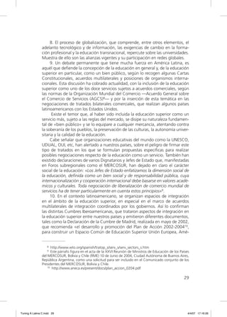 8. El proceso de globalización, que comprende, entre otros elementos, el
                adelanto tecnológico y de información, las exigencias de cambio en la forma-
                ción profesional y la educación transnacional, repercute sobre las universidades.
                Muestra de ello son las alianzas vigentes y su participación en redes globales.
                     9. Un debate permanente que tiene mucha fuerza en América Latina, es
                aquél que deﬁende la concepción de la educación en general y, de la educación
                superior en particular, como un bien público, según lo recogen algunas Cartas
                Constitucionales, acuerdos multilaterales y posiciones de organismos interna-
                cionales. Esta discusión ha cobrado actualidad, con la inclusión de la educación
                superior como uno de los doce servicios sujetos a acuerdos comerciales, según
                las normas de la Organización Mundial del Comercio —Acuerdo General sobre
                el Comercio de Servicios (AGCS)8— y por la inserción de esta temática en las
                negociaciones de tratados bilaterales comerciales, que realizan algunos países
                latinoamericanos con los Estados Unidos.
                      Existe el temor que, al haber sido incluida la educación superior como un
                servicio más, sujeto a las reglas del mercado, se disipe su naturaleza fundamen-
                tal de «bien público» y se lo equipare a cualquier mercancía, atentando contra
                la soberanía de los pueblos, la preservación de las culturas, la autonomía univer-
                sitaria y la calidad de la educación.
                     Cabe señalar que organizaciones educativas del mundo como la UNESCO,
                UDUAL, OUI, etc, han alertado a nuestros países, sobre el peligro de ﬁrmar este
                tipo de tratados en los que se formulan propuestas especiﬁcas para realizar
                posibles negociaciones respecto de la educación como un servicio. También han
                existido declaraciones de varios Dignatarios y Jefes de Estado que, manifestadas
                en Foros subregionales como el MERCOSUR, han dejado en claro el carácter
                social de la educación: «Los Jefes de Estado enfatizamos la dimensión social de
                la educación, deﬁnida como un bien social y de responsabilidad pública, cuya
                internacionalización y cooperación internacional debe basarse en valores acadé-
                micos y culturales. Toda negociación de liberalización de comercio mundial de
                servicios ha de tener particularmente en cuenta estos principios»9.
                     10. En el contexto latinoamericano, se organizan espacios de integración
                en el ámbito de la educación superior, en especial en el marco de acuerdos
                multilaterales de integración coordinados por los gobiernos. Así lo conﬁrman
                las distintas Cumbres Iberoamericanas, que trataron aspectos de integración en
                la educación superior entre nuestros países y emitieron diferentes documentos,
                tales como la Declaración de la Cumbre de Madrid, realizada en mayo de 2002,
                que recomienda «el desarrollo y promoción del Plan de Acción 2002-200410,
                para construir un Espacio Común de Educación Superior Unión Europea, Amé-


                   8  http://www.wto.org/spanish/tratop_s/serv_s/serv_sectors_s.htm
                   9  Este párrafo figura en el acta de la XXVI Reunión de Ministros de Educación de los Países
                del MERCOSUR, Bolivia y Chile (RME) 10 de Junio de 2004, Ciudad Autónoma de Buenos Aires,
                República Argentina, como una solicitud para ser incluido en el Comunicado conjunto de los
                Presidentes del MERCOSUR, Bolivia y Chile.
                    10 http://www.aneca.es/present/docs/plan_accion_0204.pdf



                                                                                                           29




Tuning A Latina C.indd 29                                                                                     4/4/07 17:16:26
 
