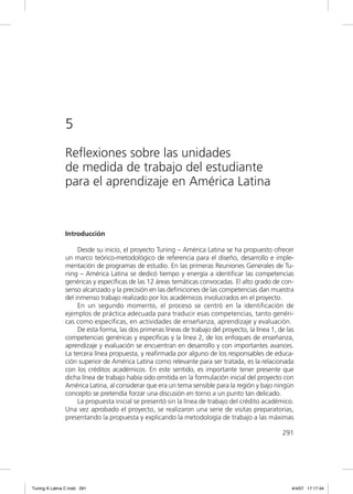 5
               Reflexiones sobre las unidades
               de medida de trabajo del estudiante
               para el aprendizaje en América Latina


               Introducción

                    Desde su inicio, el proyecto Tuning – América Latina se ha propuesto ofrecer
               un marco teórico-metodológico de referencia para el diseño, desarrollo e imple-
               mentación de programas de estudio. En las primeras Reuniones Generales de Tu-
               ning – América Latina se dedicó tiempo y energía a identiﬁcar las competencias
               genéricas y especíﬁcas de las 12 áreas temáticas convocadas. El alto grado de con-
               senso alcanzado y la precisión en las deﬁniciones de las competencias dan muestra
               del inmenso trabajo realizado por los académicos involucrados en el proyecto.
                    En un segundo momento, el proceso se centró en la identiﬁcación de
               ejemplos de práctica adecuada para traducir esas competencias, tanto genéri-
               cas como especíﬁcas, en actividades de enseñanza, aprendizaje y evaluación.
                    De esta forma, las dos primeras líneas de trabajo del proyecto, la línea 1, de las
               competencias genéricas y especíﬁcas y la línea 2, de los enfoques de enseñanza,
               aprendizaje y evaluación se encuentran en desarrollo y con importantes avances.
               La tercera línea propuesta, y reaﬁrmada por alguno de los responsables de educa-
               ción superior de América Latina como relevante para ser tratada, es la relacionada
               con los créditos académicos. En este sentido, es importante tener presente que
               dicha línea de trabajo había sido omitida en la formulación inicial del proyecto con
               América Latina, al considerar que era un tema sensible para la región y bajo ningún
               concepto se pretendía forzar una discusión en torno a un punto tan delicado.
                    La propuesta inicial se presentó sin la línea de trabajo del crédito académico.
               Una vez aprobado el proyecto, se realizaron una serie de visitas preparatorias,
               presentando la propuesta y explicando la metodología de trabajo a las máximas

                                                                                                 291




Tuning A Latina C.indd 291                                                                           4/4/07 17:17:44
 