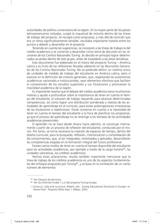 autoridades de política universitaria de la región. En la mayor parte de los países
             latinoamericanos visitados, surgió la inquietud de incluirla dentro de las líneas
             de trabajo del proyecto. Se recogió como propuesta, y más allá de coincidir que
             era un tema signiﬁcativamente sensible, resultaba importante tratarlo entre los
             puntos a debatir y desarrollar en el proyecto.
                  Teniendo en cuenta las sugerencias, se incorporó a las líneas de trabajo la del
             crédito académico y se comenzó a desarrollar como tema de discusión en las re-
             uniones de los Centros Nacionales Tuning. Se decidió en principio lograr determi-
             nados acuerdos dentro de este grupo, antes de trasladarlo a las áreas temáticas.
                  Este documento fue elaborado en el marco del proyecto Tuning – América
             Latina y es fruto de las reﬂexiones llevadas adelante en las Reuniones Genera-
             les de los Centros Nacionales Tuning. No se pretende deﬁnir un sistema único
             de unidades de medida de trabajo del estudiante en América Latina, pero sí
             avanzar en la deﬁnición de criterios generales, que, respetando las autonomías
             académicas nacionales e institucionales, sean elementos efectivos que faciliten
             la comprensión de los estudios superiores y sus titulaciones y promuevan la
             movilidad académica de la región.
                  Es importante reseñar que el debate del crédito académico tiene muchísimos
             matices y ayuda a profundizar sobre la importancia de tener en cuenta el tiem-
             po del estudiante, el volumen de trabajo requerido para alcanzar determinadas
             competencias, así como lograr una distribución ponderada y realista de las ac-
             tividades de aprendizaje en el currículo, para evitar prolongaciones innecesarias
             de las titulaciones o repeticiones. Existe consenso en cuanto a la necesidad de
             tener en cuenta el tiempo del estudiante a la hora de planiﬁcar los programas,
             ya que el proceso de aprendizaje no se restringe a los tiempos de las actividades
             académicas presenciales.
                  El aprender no se hace desde afuera hacia adentro, se construye interna-
             mente a partir de un proceso de reﬂexión del estudiante, conducido por el mis-
             mo. Por tanto, se torna necesaria la creación de espacios de tiempo, dentro del
             diseño curricular, para la búsqueda, reﬂexión, interiorización y consolidación de
             los conocimientos, que, al ser integrados, movilizados y aplicados, desarrollarán
             las competencias exigidas en la formación integral del futuro profesional.
                  Existen varios modos de tener en cuenta el tiempo disponible del estudiante
             para las actividades académicas, por ejemplo a través de la carga horaria39, las
             unidades valorativas, los créditos académicos.
                  Hechas estas aclaraciones, resulta también importante mencionar que la
             línea de trabajo de los créditos académicos es uno de los aspectos fundamenta-
             les del enfoque propuesto por Tuning40, y se basa en la correlación de un cierto
             número de elementos:


                39   Ver Glosario de términos.
                40   Ver los Informes Finales 1 y 2 del proyecto Tuning Europa:
                — GONZÁLEZ, Julia and WAGENAAR, Robert, eds., Tuning Educational Structures in Europe. In-
                  forme Final - Proyecto Piloto Fase 1, Bilbao, 2003.

             292




Tuning A Latina C.indd 292                                                                                   4/4/07 17:17:44
 