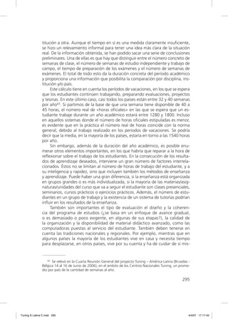 titución a otra. Aunque el tiempo en sí es una medida claramente insuﬁciente,
               se hizo un relevamiento informal para tener una idea más clara de la situación
               real. De la información obtenida, se han podido sacar una serie de conclusiones
               preliminares. Una de ellas es que hay que distinguir entre el número concreto de
               semanas de clase, el número de semanas de estudio independiente y trabajo de
               campo, el tiempo de preparación de los exámenes y el número de semanas de
               exámenes. El total de todo esto da la duración concreta del período académico
               y proporciona una información que posibilita la comparación por disciplina, ins-
               titución y/o país.
                    Este cálculo tiene en cuenta los períodos de vacaciones, en los que se espera
               que los estudiantes continúen trabajando, preparando evaluaciones, proyectos
               y tesinas. En este último caso, casi todos los países están entre 32 y 40 semanas
               por año43. Si partimos de la base de que una semana tiene disponible de 40 a
               45 horas, el número real de «horas oﬁciales» en las que se espera que un es-
               tudiante trabaje durante un año académico estará entre 1280 y 1800. Incluso
               en aquellos sistemas donde el número de horas oﬁciales estipuladas es menor,
               es evidente que en la práctica el número real de horas coincide con la norma
               general, debido al trabajo realizado en los periodos de vacaciones. Se podría
               decir que la media, en la mayoría de los países, estaría en torno a las 1540 horas
               por año.
                    Sin embargo, además de la duración del año académico, es posible enu-
               merar otros elementos importantes, en los que habría que reparar a la hora de
               reﬂexionar sobre el trabajo de los estudiantes. En la consecución de los resulta-
               dos de aprendizaje deseados, interviene un gran número de factores interrela-
               cionados. Éstos no se limitan al número de horas de trabajo del estudiante, y a
               su inteligencia y rapidez, sino que incluyen también los métodos de enseñanza
               y aprendizaje. Puede haber una gran diferencia, si la enseñanza está organizada
               en grupos grandes o es más individualizada, si la mayoría de las materias/asig-
               naturas/unidades del curso que va a seguir el estudiante son clases presenciales,
               seminarios, cursos prácticos o ejercicios prácticos. Además, el número de estu-
               diantes en un grupo de trabajo y la existencia de un sistema de tutorías podrían
               inﬂuir en los resultados de la enseñanza.
                    También son importantes el tipo de evaluación el diseño y la coheren-
               cia del programa de estudios (¿se basa en un enfoque de avance gradual,
               o es demasiado o poco exigente, en algunas de sus etapas?), la calidad de
               la organización y la disponibilidad de material didáctico avanzado, como las
               computadoras puestas al servicio del estudiante. También deben tenerse en
               cuenta las tradiciones nacionales y regionales. Por ejemplo, mientras que en
               algunos países la mayoría de los estudiantes vive en casa y necesita tiempo
               para desplazarse, en otros países, vive por su cuenta y ha de cuidar de sí mis-


                  43 Se relevó en la Cuarta Reunión General del proyecto Tuning – América Latina (Bruselas -

               Bélgica 14 al 16 de Junio de 2006), en el ámbito de los Centros Nacionales Tuning, un prome-
               dio por país de la cantidad de semanas al año.

                                                                                                       295




Tuning A Latina C.indd 295                                                                                 4/4/07 17:17:45
 
