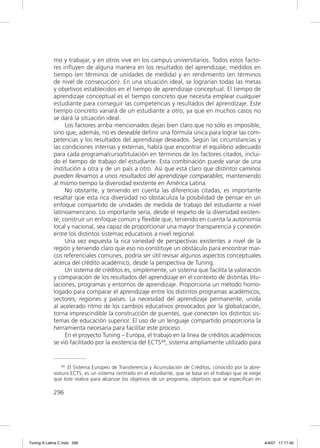 mo y trabajar, y en otros vive en los campus universitarios. Todos estos facto-
             res inﬂuyen de alguna manera en los resultados del aprendizaje, medidos en
             tiempo (en términos de unidades de medida) y en rendimiento (en términos
             de nivel de consecución). En una situación ideal, se lograrían todas las metas
             y objetivos establecidos en el tiempo de aprendizaje conceptual. El tiempo de
             aprendizaje conceptual es el tiempo concreto que necesita emplear cualquier
             estudiante para conseguir las competencias y resultados del aprendizaje. Este
             tiempo concreto variará de un estudiante a otro, ya que en muchos casos no
             se dará la situación ideal.
                  Los factores arriba mencionados dejan bien claro que no sólo es imposible,
             sino que, además, no es deseable deﬁnir una fórmula única para lograr las com-
             petencias y los resultados del aprendizaje deseados. Según las circunstancias y
             las condiciones internas y externas, habrá que encontrar el equilibrio adecuado
             para cada programa/curso/titulación en términos de los factores citados, inclui-
             do el tiempo de trabajo del estudiante. Esta combinación puede variar de una
             institución a otra y de un país a otro. Así que está claro que distintos caminos
             pueden llevarnos a unos resultados del aprendizaje comparables, manteniendo
             al mismo tiempo la diversidad existente en América Latina.
                  No obstante, y teniendo en cuenta las diferencias citadas, es importante
             resaltar que esta rica diversidad no obstaculiza la posibilidad de pensar en un
             enfoque compartido de unidades de medida de trabajo del estudiante a nivel
             latinoamericano. Lo importante sería, desde el respeto de la diversidad existen-
             te, construir un enfoque común y ﬂexible que, teniendo en cuenta la autonomía
             local y nacional, sea capaz de proporcionar una mayor transparencia y conexión
             entre los distintos sistemas educativos a nivel regional.
                  Una vez expuesta la rica variedad de perspectivas existentes a nivel de la
             región y teniendo claro que eso no constituye un obstáculo para encontrar mar-
             cos referenciales comunes, podría ser útil revisar algunos aspectos conceptuales
             acerca del crédito académico, desde la perspectiva de Tuning.
                  Un sistema de créditos es, simplemente, un sistema que facilita la valoración
             y comparación de los resultados del aprendizaje en el contexto de distintas titu-
             laciones, programas y entornos de aprendizaje. Proporciona un método homo-
             logado para comparar el aprendizaje entre los distintos programas académicos,
             sectores, regiones y países. La necesidad del aprendizaje permanente, unida
             al acelerado ritmo de los cambios educativos provocados por la globalización,
             torna imprescindible la construcción de puentes, que conecten los distintos sis-
             temas de educación superior. El uso de un lenguaje compartido proporciona la
             herramienta necesaria para facilitar este proceso.
                  En el proyecto Tuning – Europa, el trabajo en la línea de créditos académicos
             se vió facilitado por la existencia del ECTS44, sistema ampliamente utilizado para


                 44 El Sistema Europeo de Transferencia y Acumulación de Créditos, conocido por la abre-

             viatura ECTS, es un sistema centrado en el estudiante, que se basa en el trabajo que se exige
             que éste realice para alcanzar los objetivos de un programa, objetivos que se especifican en

             296




Tuning A Latina C.indd 296                                                                                   4/4/07 17:17:45
 