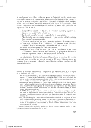 la transferencia de créditos en Europa y que se fortaleció con los aportes que
               hicieron los académicos europeos participantes en el proyecto. Desde esta pers-
               pectiva, el sistema de créditos académicos intenta proporcionar mayor transpa-
               rencia y conexión entre los distintos sistemas educativos. Aunque resulta difícil
               deﬁnir con precisión la naturaleza de este sistema, se podría decir que reúne las
               siguientes características:
                     — Es aplicable a todos los sectores de la educación superior y capaz de ar-
                       ticularse con otros niveles educativos.
                     — Contempla todas las formas y modalidades de aprendizaje.
                     — Aborda todos los sistemas de educación y reconoce las múltiples salidas
                       (licenciatura/master/doctorado).
                     — Permite la transferencia con otros esquemas educativos de otras regiones.
                     — Fomenta la movilidad de los estudiantes y de sus titulaciones; entre ins-
                       tituciones del mismo país y con instituciones de otros países.
                     — Facilita el aprendizaje centrado en el estudiante.
                     — Respeta la autonomía académica nacional e institucional, y por tanto
                       no invade sus facultades (sus competencias), ya que puede ser entera-
                       mente compatible con los sistemas educativos existentes.
                   Los créditos sólo describen el trabajo del estudiante en términos del tiempo
               empleado para completar un curso o una parte del curso. Esto representa un
               enfoque de la enseñanza y educación que sitúa al estudiante en el centro del
               proceso educativo.



               términos de resultados del aprendizaje y competencias que deben requerirse. ECTS se inspira
               en los siguientes principios
                   — 60 créditos miden el trabajo de un estudiante a tiempo completo durante un año aca-
                     démico. El trabajo del estudiante de un programa de estudios a tiempo completo as-
                     ciende en la mayoría de los casos en Europa a 1500-1800 horas anuales, y en estos ca-
                     sos un crédito equivale a unas 25 o 30 horas de trabajo.
                   — En ECTS, no pueden obtenerse los créditos hasta haberse completado el trabajo reque-
                     rido y haberse evaluado correspondientemente los resultados del aprendizaje alcanza-
                     dos. Dichos resultados son grupos de competencias que expresan lo que el estudiante
                     conocerá, entenderá o será capaz de hacer una vez haya finalizado el proceso de apren-
                     dizaje, sea éste corto o largo.
                   — En ECTS, el trabajo del estudiante consiste en el tiempo que se requerirá para comple-
                     tar todas las actividades de aprendizaje planeadas, tales como asistencia a clases, se-
                     minarios, estudio independiente y privado, prácticas, preparación de proyectos, exá-
                     menes, etc.
                   — Los créditos se asignan a todos los componentes educativos de un programa de estu-
                     dios (módulos, cursos, prácticas, tesinas, etc.) y reflejan la cantidad de trabajo que re-
                     quiere cada uno de ellos para alcanzar sus objetivos específicos o resultados del apren-
                     dizaje, en relación con la cantidad global de trabajo necesaria para completar con éxito
                     un año entero de estudios.
                   Para más información, ver página Web de la Comisión Europea: http://ec.europa.eu./edu-
               cation/programmes/socrates/ects/index_es.html

                                                                                                          297




Tuning A Latina C.indd 297                                                                                    4/4/07 17:17:46
 