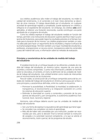 Los créditos académicos sólo miden el trabajo del estudiante, no miden la
             calidad del rendimiento, ni el contenido o el nivel. Estos elementos se descri-
             ben de otras maneras. El trabajo desarrollado por el estudiante, en cualquier
             actividad de aprendizaje reglada y completada, puede expresarse en créditos y
             reﬂejarse en el expediente del estudiante. Sin embargo, los créditos sólo serán
             aplicables, al obtener una titulación reconocida, cuando constituyan una parte
             aprobada de un programa de estudio.
                  Como los créditos expresan el trabajo del estudiante medido en función del
             tiempo, permiten a las instituciones de educación superior planiﬁcar mejor sus pro-
             gramas de titulaciones, para poder lograr los resultados previstos en el tiempo mar-
             cado para la duración de los mismos. Los créditos proporcionan también un siste-
             ma adecuado para hacer un seguimiento de los resultados y mejorar la eﬁcacia de
             la enseñanza/aprendizaje. Permiten también una mayor movilidad de estudiantes y
             profesores, al proporcionar un recurso común, transparencia sobre los contenidos
             y peso del material del curso, e información sobre los métodos de evaluación.



             Principios y características de las unidades de medida del trabajo
             del estudiante

                 El establecimiento de un enfoque basado en las diferentes unidades de me-
             dida del trabajo del estudiante, en América Latina, requiere de una serie de
             acuerdos y visiones compartidas. Cuanto más información y detalles se faciliten
             sobre la naturaleza, el contexto, el nivel y la deﬁnición de las unidades de medi-
             da de trabajo del estudiante, más utilidad tendrán como medio de intercambio
             para el reconocimiento de las titulaciones.
                 Para ser viable, la construcción de un enfoque compartido acerca de las uni-
             dades de medida del trabajo del estudiante en América Latina pasa por arribar a
             unos principios y características deﬁnidas, entre los cuales se encuentra:
                   — Promover la accesibilidad, la ﬂexibilidad, la movilidad, la colaboración, la
                     transparencia, el reconocimiento y la integración (conexión) en y entre
                     los sistemas de educación superior.
                   — Defender la diversidad en cuanto a contenidos y provisión de los pro-
                     gramas de educación y, por consiguiente, la autonomía académica insti-
                     tucional, local, nacional y regional.
                 Asimismo, este enfoque debería asumir que las unidades de medida del
             trabajo del estudiante:
                   — Son una forma de expresar la equivalencia del aprendizaje que tiene lugar.
                   — Se conceden tras completar con éxito el aprendizaje.
                   — Más allá de haber sido concedidas por una institución, pueden ser reco-
                     nocidas por otra, pero la decisión ﬁnal la tomará siempre la institución
                     de acogida o la autoridad nacional competente, a la que se solicite el
                     reconocimiento, total o parcial, de los programas de estudio.

             298




Tuning A Latina C.indd 298                                                                          4/4/07 17:17:46
 
