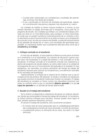 — Cuando están relacionados con competencias y resultados del aprendi-
                       zaje, se tornan más fáciles de comparar.
                     — Si son cuantiﬁcadas en términos de resultados del aprendizaje, adquie-
                       ren una dimensión más precisa y expresan más claramente su «valor».
                    Las unidades de medida no tienen ninguna entidad en sí mismas, ya que
               siempre describen el trabajo terminado por el estudiante, como parte de un
               programa de estudio. Son unidades que reﬂejan una cantidad de trabajo culmi-
               nado con éxito en un nivel determinado, para conseguir un título reconocido,
               de modo que no pueden transferirse automáticamente de un contexto a otro.
               La idea básica es que el reconocimiento no se realice en base a una comparación
               de curso por curso, sino de una manera más ﬂexible, a través del reconocimiento
               de los períodos de estudio de un nivel y unos resultados del aprendizaje equi-
               parables. Es importante resaltar que la perspectiva descripta tiene como eje al
               estudiante y su trabajo.

               A) Enfoque centrado en el estudiante
                    En este tipo de debates, se hace patente la diferencia entre poner el énfasis
               en la enseñanza o en el aprendizaje. Los sistemas de educación superior pue-
               den estar más focalizados en el papel del profesor, o más centrados en el del
               estudiante. El enfoque centrado en el estudiante concede más importancia al
               diseño del programa de estudio global y se centra sobre todo en la utilidad de
               los programas de cara a la futura posición del graduado en la sociedad. En esta
               perspectiva, son esenciales una precisa estimación del tiempo de trabajo del
               estudiante necesario para alcanzar las competencias y una deﬁnición razonable
               de los resultados del aprendizaje.
                    Tradicionalmente, el enfoque de la mayoría de los sistemas tuvo su eje en
               el papel central del profesor. No obstante, se tiende a considerar los obstáculos
               que puede encontrar el estudiante medio para ﬁnalizar sus estudios. El trabajo
               del estudiante se considera un factor crucial y los educadores reconocen que
               existe un conﬂicto entre lo que un estudiante debería aprender y lo que es
               capaz de aprender en un período de tiempo determinado.

               B) Basado en el trabajo del estudiante
                   De lo anterior se desprende la importancia de pensar en sistemas educati-
               vos, donde sea contemplado el tiempo de trabajo del estudiante. En la práctica,
               se utilizan distintos enfoques para calcularlo. Aunque pueden variar según el
               área, también presentan elementos comunes.
                   Al calcular el trabajo del estudiante, sería conveniente considerar:
                     — El número total de horas presenciales para la unidad/asignatura/materia
                       del curso/programa (número de horas semanales x número de semanas);
                     — La preparación previa y la ultimación de las notas, tras asistir a la clase/
                       seminario;

                                                                                              299




Tuning A Latina C.indd 299                                                                        4/4/07 17:17:46
 