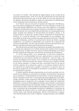 rica Latina y el Caribe». Otro ejemplo de apoyo político se da a través de las
             reuniones parlamentarias, como es el caso de la declaración de Sao Paulo del
             Parlamento Latinoamericano, que, en el año 2004, en una clara inspiración en
             los objetivos del proceso de Bolonia, realizó una exhortación a la democratiza-
             ción e integración de la enseñanza en América Latina.
                  En el mismo marco se encuentra el proceso de integración del Mercosur,
             que tiene planes estratégicos de integración en el área educativa, siendo el úl-
             timo el del período 2006-2010, que incluye, entre otros objetivos, la movilidad
             académica y profesional entre los países miembros y asociados y la cooperación
             interinstitucional; o la Comunidad Andina de Naciones, en su preocupación para
             lograr acuerdos que viabilicen el reconocimiento de estudios y títulos; o, en
             Centro América, la ﬁgura de Consejo Superior Universitario Centroamericano
             (CSUCA), en su afán de estimular a las universidades en esa subregión. Hay
             que añadir los esfuerzos que realizan los países latinoamericanos que, mediante
             convenios bilaterales, permiten el reconocimiento directo de títulos y grados
             académicos, o los esfuerzos multilaterales que se derivan de la aplicación del
             Convenio Andrés Bello, uno de cuyos principios faculta el reconocimiento aca-
             démico automático de títulos para la prosecución de estudios.
                  Más allá del reconocimiento de la importancia estratégica del establecimien-
             to de nexos de cooperación en el ámbito de educación superior entre los países
             latinoamericanos, se debe mencionar que las iniciativas planteadas en el marco
             de estos espacios de integración se encuentran en proceso de consolidación.
                  11. En los últimos años, se ha revalorizado, a nivel de la cooperación
             internacional, la multilateralidad funcional, especialmente a través de la ge-
             neralización de instrumentos ﬂexibles de cooperación, como las redes y las
             alianzas estratégicas entre actores. Esto se expresa en la heterogeneidad de
             asociaciones interinstitucionales de carácter internacional y regional creadas
             en las últimas décadas. La mayoría de ellas constituyen foros en los que se
             analizan aspectos de la educación superior y se propicia asistencia técnica
             en cuestiones de organización y gestión universitaria. En algunos casos, se
             formalizan programas de movilidad de estudiantes y profesores y proyectos
             de investigación conjuntos.
                  El impacto positivo de estas organizaciones se encuentra asociado a la con-
             creción de sus objetivos, al número de sus aﬁliados, al compromiso institucional
             de sus miembros, a la idoneidad de los instrumentos. A manera de ejemplo, po-
             demos mencionar, entre otras, la Asociación de Universidades del Grupo Mon-
             tevideo (AUGM), la Red Universitaria ARCAM (ARCA-MERCOSUR), el Consejo
             de Rectores para la integración de la subregión Centro Oeste de Sudamérica
             (CRISCOS), la Unión de Universidades de América Latina (UDUAL), la Asociación
             Universitaria Iberoamericana de Posgrado (AUIP), la Organización Universitaria
             Interamericana (OUI), la Red de Macrouniversidades de América Latina y el Ca-
             ribe, la Asociación de Universidades Amazónicas (UNAMAZ), la Asociación de
             Universidades de América Latina y el Caribe para la Integración (AUALCPI). En
             muchos casos, estas diversas asociaciones, solicitan ﬁnanciamiento a organis-
             mos internacionales como la OEI, la UNESCO, o grupos privados como UNIVER-

             30




Tuning A Latina C.indd 30                                                                        4/4/07 17:16:26
 