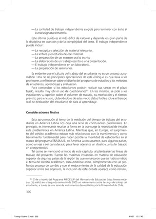 — La cantidad de trabajo independiente exigida para terminar con éxito el
                     curso/asignatura/materia.
                  Este último punto es el más difícil de calcular y depende en gran parte de
             la disciplina en cuestión y de la complejidad del tema. El trabajo independiente
             puede incluir:
                   — La recogida y selección de material relevante.
                   — La lectura y el estudio de ese material.
                   — La preparación de un examen oral o escrito
                   — La elaboración de un trabajo escrito o una presentación.
                   — El trabajo independiente en un laboratorio.
                   — La preparación de seminarios.
                  Es evidente que el cálculo del trabajo del estudiante no es un proceso auto-
             mático. Una de las principales aportaciones de este enfoque es que lleva a los
             profesores a reﬂexionar sobre el diseño del programa de estudios y los métodos
             de enseñanza, aprendizaje y evaluación.
                  Para comprobar si los estudiantes podrán realizar sus tareas en el plazo
             ﬁjado, resulta muy útil el uso de cuestionarios45. En los mismos, se pide a los
             estudiantes su opinión sobre el volumen de trabajo, su motivación y el tiempo
             previsto para el curso, obteniéndose de este modo datos ﬁables sobre el tiempo
             real de dedicación del estudiante de cara al aprendizaje.


             Consideraciones finales

                  Esta aproximación al tema de la medición del tiempo de trabajo del estu-
             diante en América Latina nos deja una serie de conclusiones preliminares. En
             principio, es interesante resaltar la forma en la que surge la necesidad de instalar
             esta problemática en América Latina. Mientras que, en Europa, el surgimien-
             to del crédito académico estuvo más relacionado con la transferencia y como
             herramienta fundamental para hacer posible la movilidad de estudiantes en el
             marco del programa ERASMUS, en América Latina aparece, para algunos países,
             como un eje a ser considerado para llevar adelante un diseño curricular basado
             en competencias.
                  Tal como se mencionó al inicio de este capítulo, al plantearse las líneas de
             trabajo del proyecto, fueron las máximas instancias en materia de educación
             superior de algunos países de la región las que remarcaron que se había omitido
             el tema del crédito académico. Para América Latina, comprometida con un pro-
             fundo proceso de cambio y con el mejoramiento de la calidad de la educación
             superior entre sus objetivos, la inclusión de este debate aparece como natural,


                45 Chile a través del Programa MECESUP del Ministerio de Educación (http://www.mece-

             sup.cl/) realizó en el segundo semestre de 2005 un relevamiento sobre la carga de trabajo del
             estudiante, a través de una serie de instrumentos desarrollados por la Universidad de Chile.

             300




Tuning A Latina C.indd 300                                                                                   4/4/07 17:17:47
 