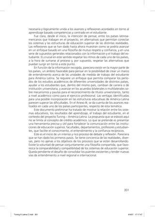 necesaria y lógicamente unida a los avances y reﬂexiones acordados en torno al
               aprendizaje basado competencias y centrado en el estudiante.
                    Fue clara, desde el inicio, la intención de pensar, entre los países latinoa-
               mericanos que trabajan en el proyecto, en alternativas que permitan conectar
               los sistemas y las estructuras de educación superior de las distintas realidades.
               Las reﬂexiones que se han dado hasta ahora muestran como se podría avanzar
               en un enfoque basado en una ﬁlosofía de mutuo respeto y conﬁanza, y en una
               serie de supuestos generales relacionados con la información y el trabajo del es-
               tudiante. Es crucial en este sentido respetar los ritmos de cada uno de los países,
               a la hora de sumarse al proceso y, por supuesto, respetar las alternativas que
               puedan surgir en torno a este punto.
                    En función de la información recogida, pareciera existir en la mayor parte de
               los países, un ámbito favorable para pensar en la posibilidad de crear un marco
               de entendimiento acerca de las unidades de medida de trabajo del estudiante
               para América Latina. Se requiere un enfoque que permita comparar los perío-
               dos de los estudios académicos de diferentes universidades de distintos países,
               ayudar a los estudiantes que, dentro del mismo país, cambian de carrera o de
               institución universitaria, y avanzar en los acuerdos bilaterales o multilaterales so-
               bre mecanismos y pautas para el reconocimiento de títulos universitarios, tanto
               a nivel académico como para el ejercicio profesional. Las ventajas identiﬁcadas
               para una posible incorporación en las estructuras educativas de América Latina
               parecen superar las diﬁcultades. En el Anexo III, se da cuenta de los avances rea-
               lizados en cada uno de los países participantes, respecto de esta temática.
                    Este documento preliminar ha tratado de mostrar la relación entre los siste-
               mas educativos, los resultados del aprendizaje, el trabajo del estudiante, en el
               contexto del proyecto Tuning – América Latina. La propuesta que se esbozó aquí
               no se limita al concepto de crédito académico. Lo que se pretende es presentar
               una herramienta precisa y útil para fortalecer la comunicación entre las institu-
               ciones de educación superior, facultades, departamentos, profesores y estudian-
               tes, que facilite el conocimiento, el entendimiento y la conﬁanza recíprocos.
                    Este es el inicio de un intenso y rico proceso de debate y reﬂexión. Pareciera
               que se han dado los primeros pasos. Se tiene conciencia de las realidades, diver-
               sas, pero no ajenas a los objetivos de los procesos que se están desarrollando.
               Existe la voluntad de pensar conjuntamente una ﬁlosofía compartida, que favo-
               rezca la comparabilidad y compatibilidad de los sistemas de educación superior.
               Queda pendiente el desafío de consolidar los puentes existentes y tender nuevas
               vías de entendimiento a nivel regional e internacional.




                                                                                               301




Tuning A Latina C.indd 301                                                                         4/4/07 17:17:47
 