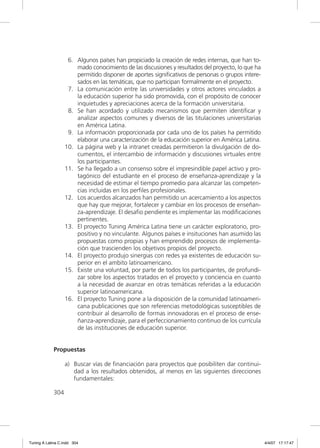 6. Algunos países han propiciado la creación de redes internas, que han to-
                       mado conocimiento de las discusiones y resultados del proyecto, lo que ha
                       permitido disponer de aportes signiﬁcativos de personas o grupos intere-
                       sados en las temáticas, que no participan formalmente en el proyecto.
                    7. La comunicación entre las universidades y otros actores vinculados a
                       la educación superior ha sido promovida, con el propósito de conocer
                       inquietudes y apreciaciones acerca de la formación universitaria.
                    8. Se han acordado y utilizado mecanismos que permiten identiﬁcar y
                       analizar aspectos comunes y diversos de las titulaciones universitarias
                       en América Latina.
                    9. La información proporcionada por cada uno de los países ha permitido
                       elaborar una caracterización de la educación superior en América Latina.
                   10. La página web y la intranet creadas permitieron la divulgación de do-
                       cumentos, el intercambio de información y discusiones virtuales entre
                       los participantes.
                   11. Se ha llegado a un consenso sobre el impresindible papel activo y pro-
                       tagónico del estudiante en el proceso de enseñanza-aprendizaje y la
                       necesidad de estimar el tiempo promedio para alcanzar las competen-
                       cias incluidas en los perﬁles profesionales.
                   12. Los acuerdos alcanzados han permitido un acercamiento a los aspectos
                       que hay que mejorar, fortalecer y cambiar en los procesos de enseñan-
                       za-aprendizaje. El desaﬁo pendiente es implementar las modiﬁcaciones
                       pertinentes.
                   13. El proyecto Tuning América Latina tiene un carácter exploratorio, pro-
                       positivo y no vinculante. Algunos países e insituciones han asumido las
                       propuestas como propias y han emprendido procesos de implementa-
                       ción que trascienden los objetivos propios del proyecto.
                   14. El proyecto produjo sinergias con redes ya existentes de educación su-
                       perior en el ambito latinoamericano.
                   15. Existe una voluntad, por parte de todos los participantes, de profundi-
                       zar sobre los aspectos tratados en el proyecto y conciencia en cuanto
                       a la necesidad de avanzar en otras temáticas referidas a la educación
                       superior latinoamericana.
                   16. El proyecto Tuning pone a la disposición de la comunidad latinoameri-
                       cana publicaciones que son referencias metodológicas susceptibles de
                       contribuir al desarrollo de formas innovadoras en el proceso de ense-
                       ñanza-aprendizaje, para el perfeccionamiento continuo de los currícula
                       de las instituciones de educación superior.


             Propuestas

                   a) Buscar vías de ﬁnanciación para proyectos que posibiliten dar continui-
                      dad a los resultados obtenidos, al menos en las siguientes direcciones
                      fundamentales:

             304




Tuning A Latina C.indd 304                                                                         4/4/07 17:17:47
 